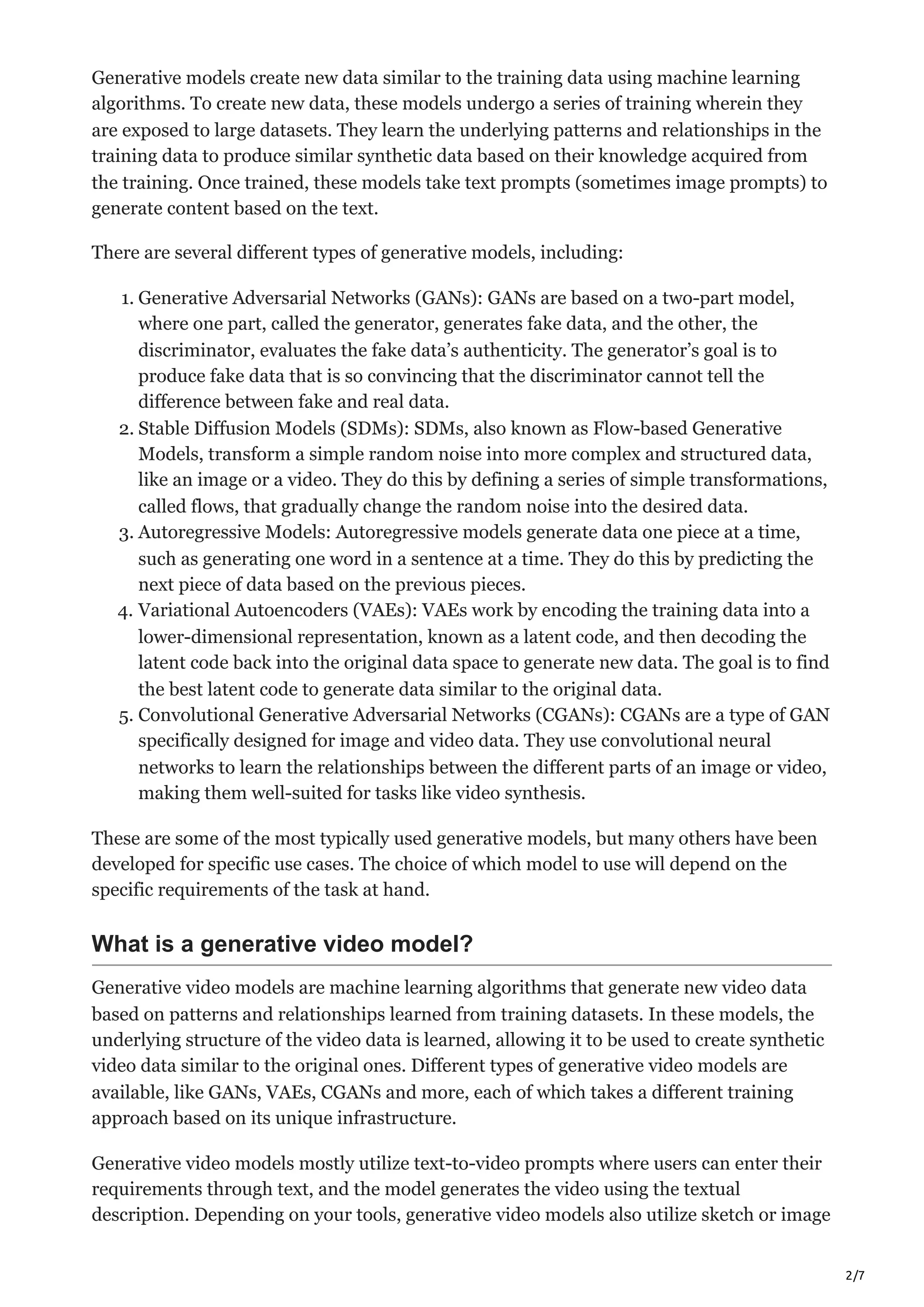 2/7
Generative models create new data similar to the training data using machine learning
algorithms. To create new data, these models undergo a series of training wherein they
are exposed to large datasets. They learn the underlying patterns and relationships in the
training data to produce similar synthetic data based on their knowledge acquired from
the training. Once trained, these models take text prompts (sometimes image prompts) to
generate content based on the text.
There are several different types of generative models, including:
1. Generative Adversarial Networks (GANs): GANs are based on a two-part model,
where one part, called the generator, generates fake data, and the other, the
discriminator, evaluates the fake data’s authenticity. The generator’s goal is to
produce fake data that is so convincing that the discriminator cannot tell the
difference between fake and real data.
2. Stable Diffusion Models (SDMs): SDMs, also known as Flow-based Generative
Models, transform a simple random noise into more complex and structured data,
like an image or a video. They do this by defining a series of simple transformations,
called flows, that gradually change the random noise into the desired data.
3. Autoregressive Models: Autoregressive models generate data one piece at a time,
such as generating one word in a sentence at a time. They do this by predicting the
next piece of data based on the previous pieces.
4. Variational Autoencoders (VAEs): VAEs work by encoding the training data into a
lower-dimensional representation, known as a latent code, and then decoding the
latent code back into the original data space to generate new data. The goal is to find
the best latent code to generate data similar to the original data.
5. Convolutional Generative Adversarial Networks (CGANs): CGANs are a type of GAN
specifically designed for image and video data. They use convolutional neural
networks to learn the relationships between the different parts of an image or video,
making them well-suited for tasks like video synthesis.
These are some of the most typically used generative models, but many others have been
developed for specific use cases. The choice of which model to use will depend on the
specific requirements of the task at hand.
What is a generative video model?
Generative video models are machine learning algorithms that generate new video data
based on patterns and relationships learned from training datasets. In these models, the
underlying structure of the video data is learned, allowing it to be used to create synthetic
video data similar to the original ones. Different types of generative video models are
available, like GANs, VAEs, CGANs and more, each of which takes a different training
approach based on its unique infrastructure.
Generative video models mostly utilize text-to-video prompts where users can enter their
requirements through text, and the model generates the video using the textual
description. Depending on your tools, generative video models also utilize sketch or image
 