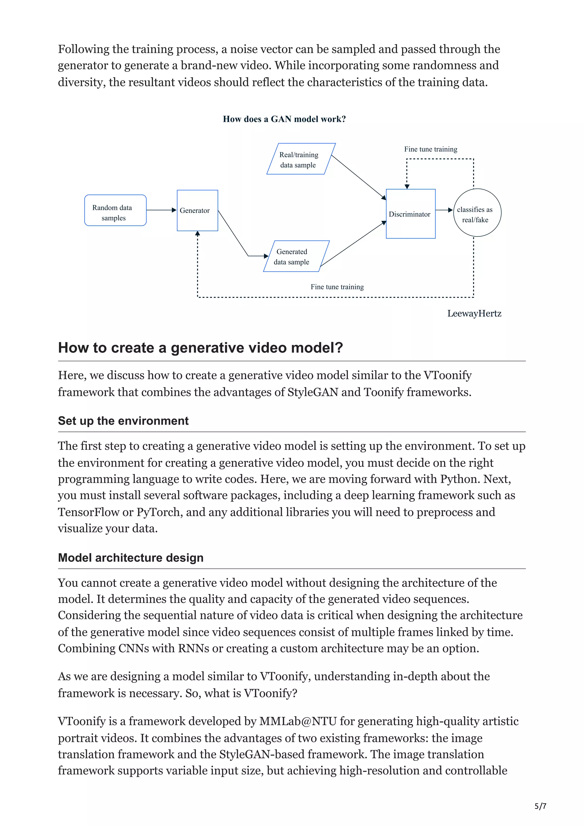 5/7
Following the training process, a noise vector can be sampled and passed through the
generator to generate a brand-new video. While incorporating some randomness and
diversity, the resultant videos should reflect the characteristics of the training data.
Random data
samples
Generator
Real/training
data sample
Generated
data sample
Fine tune training
Discriminator
Fine tune training
Random data
samples
Generator classifies as
real/fake
How does a GAN model work?
LeewayHertz
How to create a generative video model?
Here, we discuss how to create a generative video model similar to the VToonify
framework that combines the advantages of StyleGAN and Toonify frameworks.
Set up the environment
The first step to creating a generative video model is setting up the environment. To set up
the environment for creating a generative video model, you must decide on the right
programming language to write codes. Here, we are moving forward with Python. Next,
you must install several software packages, including a deep learning framework such as
TensorFlow or PyTorch, and any additional libraries you will need to preprocess and
visualize your data.
Model architecture design
You cannot create a generative video model without designing the architecture of the
model. It determines the quality and capacity of the generated video sequences.
Considering the sequential nature of video data is critical when designing the architecture
of the generative model since video sequences consist of multiple frames linked by time.
Combining CNNs with RNNs or creating a custom architecture may be an option.
As we are designing a model similar to VToonify, understanding in-depth about the
framework is necessary. So, what is VToonify?
VToonify is a framework developed by MMLab@NTU for generating high-quality artistic
portrait videos. It combines the advantages of two existing frameworks: the image
translation framework and the StyleGAN-based framework. The image translation
framework supports variable input size, but achieving high-resolution and controllable
 