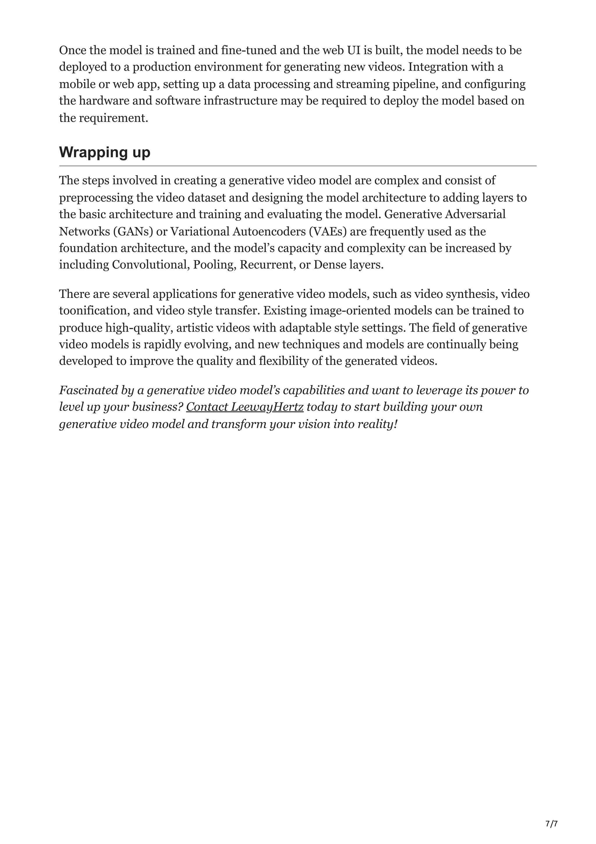 7/7
Once the model is trained and fine-tuned and the web UI is built, the model needs to be
deployed to a production environment for generating new videos. Integration with a
mobile or web app, setting up a data processing and streaming pipeline, and configuring
the hardware and software infrastructure may be required to deploy the model based on
the requirement.
Wrapping up
The steps involved in creating a generative video model are complex and consist of
preprocessing the video dataset and designing the model architecture to adding layers to
the basic architecture and training and evaluating the model. Generative Adversarial
Networks (GANs) or Variational Autoencoders (VAEs) are frequently used as the
foundation architecture, and the model’s capacity and complexity can be increased by
including Convolutional, Pooling, Recurrent, or Dense layers.
There are several applications for generative video models, such as video synthesis, video
toonification, and video style transfer. Existing image-oriented models can be trained to
produce high-quality, artistic videos with adaptable style settings. The field of generative
video models is rapidly evolving, and new techniques and models are continually being
developed to improve the quality and flexibility of the generated videos.
Fascinated by a generative video model’s capabilities and want to leverage its power to
level up your business? Contact LeewayHertz today to start building your own
generative video model and transform your vision into reality!
 