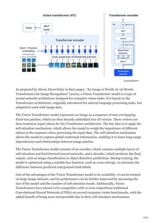 2/10
As proposed by Alexey Dosovitskiy in their paper, “An Image is Worth 16×16 Words:
Transformers for Image Recognition” (2020), a Vision Transformer model is a type of
neural network architecture designed for computer vision tasks. It is based on the
Transformer architecture, originally introduced for natural language processing tasks, but
adapted to work with image data.
The Vision Transformer model represents an image as a sequence of non-overlapping
fixed-size patches, which are then linearly embedded into 1D vectors. These vectors are
then treated as input tokens for the Transformer architecture. The key idea is to apply the
self-attention mechanism, which allows the model to weigh the importance of different
tokens in the sequence when processing the input data. The self-attention mechanism
allows the model to capture global contextual information, enabling it to learn long-range
dependencies and relationships between image patches.
The Vision Transformer model consists of an encoder, which contains multiple layers of
self-attention and feed-forward neural networks, and a decoder, which produces the final
output, such as image classification or object detection predictions. During training, the
model is optimized using a suitable loss function, such as cross-entropy, to minimize the
difference between predicted and ground-truth labels.
One of the advantages of the Vision Transformer model is its scalability. It can be trained
on large image datasets, and its performance can be further improved by increasing the
size of the model and the number of self-attention heads. Additionally, Vision
Transformers have shown to be competitive with or even outperform traditional
Convolutional Neural Networks (CNNs) on several computer vision benchmarks, with the
added benefit of being more interpretable due to their self-attention mechanisms.
 