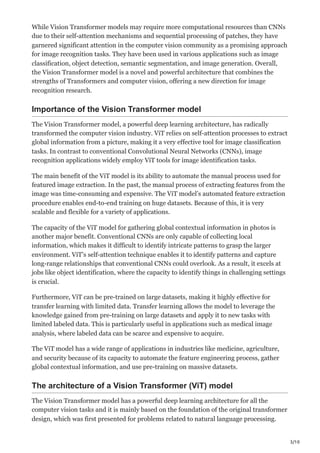 3/10
While Vision Transformer models may require more computational resources than CNNs
due to their self-attention mechanisms and sequential processing of patches, they have
garnered significant attention in the computer vision community as a promising approach
for image recognition tasks. They have been used in various applications such as image
classification, object detection, semantic segmentation, and image generation. Overall,
the Vision Transformer model is a novel and powerful architecture that combines the
strengths of Transformers and computer vision, offering a new direction for image
recognition research.
Importance of the Vision Transformer model
The Vision Transformer model, a powerful deep learning architecture, has radically
transformed the computer vision industry. ViT relies on self-attention processes to extract
global information from a picture, making it a very effective tool for image classification
tasks. In contrast to conventional Convolutional Neural Networks (CNNs), image
recognition applications widely employ ViT tools for image identification tasks.
The main benefit of the ViT model is its ability to automate the manual process used for
featured image extraction. In the past, the manual process of extracting features from the
image was time-consuming and expensive. The ViT model’s automated feature extraction
procedure enables end-to-end training on huge datasets. Because of this, it is very
scalable and flexible for a variety of applications.
The capacity of the ViT model for gathering global contextual information in photos is
another major benefit. Conventional CNNs are only capable of collecting local
information, which makes it difficult to identify intricate patterns to grasp the larger
environment. ViT’s self-attention technique enables it to identify patterns and capture
long-range relationships that conventional CNNs could overlook. As a result, it excels at
jobs like object identification, where the capacity to identify things in challenging settings
is crucial.
Furthermore, ViT can be pre-trained on large datasets, making it highly effective for
transfer learning with limited data. Transfer learning allows the model to leverage the
knowledge gained from pre-training on large datasets and apply it to new tasks with
limited labeled data. This is particularly useful in applications such as medical image
analysis, where labeled data can be scarce and expensive to acquire.
The ViT model has a wide range of applications in industries like medicine, agriculture,
and security because of its capacity to automate the feature engineering process, gather
global contextual information, and use pre-training on massive datasets.
The architecture of a Vision Transformer (ViT) model
The Vision Transformer model has a powerful deep learning architecture for all the
computer vision tasks and it is mainly based on the foundation of the original transformer
design, which was first presented for problems related to natural language processing.
 