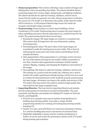 5/10
Dataset preparation: This involves collecting a large number of images and
labeling them with corresponding class labels. The dataset should be diverse,
containing images from various angles, backgrounds, and lighting conditions.
The dataset should also be split into training, validation, and test sets to
ensure that the model can generate new data. Dataset preparation is critical to
the success of a ViT model, as it determines the quality of data that the model
will be trained on. A well-prepared dataset helps ensure the model can
recognize and classify images accurately.
Preprocessing: Preprocessing is a crucial step in building a Vision
Transformer (ViT) model. Preprocessing aims to prepare the input image for
token embedding and ensure that the input data is in a suitable format for the
model. The preprocessing step involves several steps:
Resizing the images: The input images are resized to a consistent size.
This ensures that all images have the same dimensions, making
processing easier.
Normalizing pixel values: The pixel values of the input images are
normalized to make the training process more stable. This is done by
subtracting the mean pixel value of the dataset and dividing it by the
standard deviation.
Data augmentation: Data augmentation is a technique used to increase
the size of the dataset and improve the model’s ability to generalize to
new data. Common data augmentation techniques include random
rotation, flipping, cropping, and changing the brightness and contrast of
the images.
Data splitting: The dataset is split into training, validation, and test sets.
The training set is used to train the model, the validation set is used to
monitor the model’s performance during training, and the test set is used
to evaluate the final performance of the model.By properly preprocessing
the input images, developers can improve the quality and accuracy of the
ViT model. This step ensures the model is trained on high-quality data
well-suited for the image recognition task.
Importing libraries: This step involves importing libraries and modules
into the programming environment to use their functionalities. The most
commonly used libraries and modules for building ViT models are PyTorch,
NumPy, and Matplotlib.
PyTorch: It is a popular open-source machine-learning library for
building deep-learning models. It provides a simple, flexible
programming interface for creating and training deep learning models,
including ViT.
NumPy: It is also a powerful library for numerical computing in Python.
It is used for handling large arrays and matrices of numerical data.
Matplotlib: Matplotlib is mainly used for creating visualizations in
Python. It can be used to plot the performance metrics of the ViT model
during training and evaluation.
 