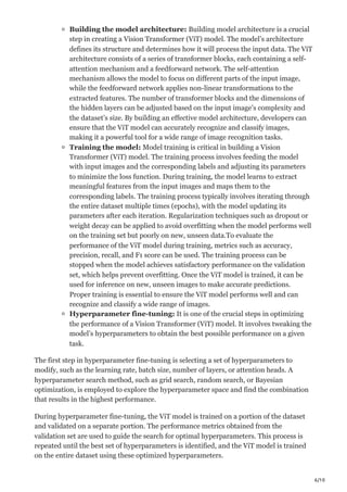 6/10
Building the model architecture: Building model architecture is a crucial
step in creating a Vision Transformer (ViT) model. The model’s architecture
defines its structure and determines how it will process the input data. The ViT
architecture consists of a series of transformer blocks, each containing a self-
attention mechanism and a feedforward network. The self-attention
mechanism allows the model to focus on different parts of the input image,
while the feedforward network applies non-linear transformations to the
extracted features. The number of transformer blocks and the dimensions of
the hidden layers can be adjusted based on the input image’s complexity and
the dataset’s size. By building an effective model architecture, developers can
ensure that the ViT model can accurately recognize and classify images,
making it a powerful tool for a wide range of image recognition tasks.
Training the model: Model training is critical in building a Vision
Transformer (ViT) model. The training process involves feeding the model
with input images and the corresponding labels and adjusting its parameters
to minimize the loss function. During training, the model learns to extract
meaningful features from the input images and maps them to the
corresponding labels. The training process typically involves iterating through
the entire dataset multiple times (epochs), with the model updating its
parameters after each iteration. Regularization techniques such as dropout or
weight decay can be applied to avoid overfitting when the model performs well
on the training set but poorly on new, unseen data.To evaluate the
performance of the ViT model during training, metrics such as accuracy,
precision, recall, and F1 score can be used. The training process can be
stopped when the model achieves satisfactory performance on the validation
set, which helps prevent overfitting. Once the ViT model is trained, it can be
used for inference on new, unseen images to make accurate predictions.
Proper training is essential to ensure the ViT model performs well and can
recognize and classify a wide range of images.
Hyperparameter fine-tuning: It is one of the crucial steps in optimizing
the performance of a Vision Transformer (ViT) model. It involves tweaking the
model’s hyperparameters to obtain the best possible performance on a given
task.
The first step in hyperparameter fine-tuning is selecting a set of hyperparameters to
modify, such as the learning rate, batch size, number of layers, or attention heads. A
hyperparameter search method, such as grid search, random search, or Bayesian
optimization, is employed to explore the hyperparameter space and find the combination
that results in the highest performance.
During hyperparameter fine-tuning, the ViT model is trained on a portion of the dataset
and validated on a separate portion. The performance metrics obtained from the
validation set are used to guide the search for optimal hyperparameters. This process is
repeated until the best set of hyperparameters is identified, and the ViT model is trained
on the entire dataset using these optimized hyperparameters.
 