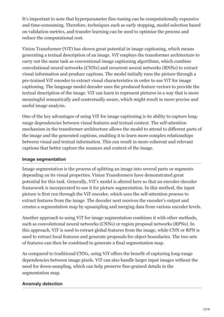 7/10
It’s important to note that hyperparameter fine-tuning can be computationally expensive
and time-consuming. Therefore, techniques such as early stopping, model selection based
on validation metrics, and transfer learning can be used to optimize the process and
reduce the computational cost.
Vision Transformer (ViT) has shown great potential in image captioning, which means
generating a textual description of an image. ViT employs the transformer architecture to
carry out the same task as conventional image captioning algorithms, which combine
convolutional neural networks (CNNs) and recurrent neural networks (RNNs) to extract
visual information and produce captions. The model initially runs the picture through a
pre-trained ViT encoder to extract visual characteristics in order to use ViT for image
captioning. The language model decoder uses the produced feature vectors to provide the
textual description of the image. ViT can learn to represent pictures in a way that is more
meaningful semantically and contextually aware, which might result in more precise and
useful image analysis.
One of the key advantages of using ViT for image captioning is its ability to capture long-
range dependencies between visual features and textual context. The self-attention
mechanism in the transformer architecture allows the model to attend to different parts of
the image and the generated captions, enabling it to learn more complex relationships
between visual and textual information. This can result in more coherent and relevant
captions that better capture the nuances and context of the image.
Image segmentation
Image segmentation is the process of splitting an image into several parts or segments
depending on its visual properties. Vision Transformers have demonstrated great
potential for this task. Generally, ViT’s model is altered here so that an encoder-decoder
framework is incorporated to use it for picture segmentation. In this method, the input
picture is first run through the ViT encoder, which uses the self-attention process to
extract features from the image. The decoder next receives the encoder’s output and
creates a segmentation map by upsampling and merging data from various encoder levels.
Another approach to using ViT for image segmentation combines it with other methods,
such as convolutional neural networks (CNNs) or region proposal networks (RPNs). In
this approach, ViT is used to extract global features from the image, while CNN or RPN is
used to extract local features and generate proposals for object boundaries. The two sets
of features can then be combined to generate a final segmentation map.
As compared to traditional CNNs, using ViT offers the benefit of capturing long-range
dependencies between image pixels. ViT can also handle larger input images without the
need for down-sampling, which can help preserve fine-grained details in the
segmentation map.
Anomaly detection
 