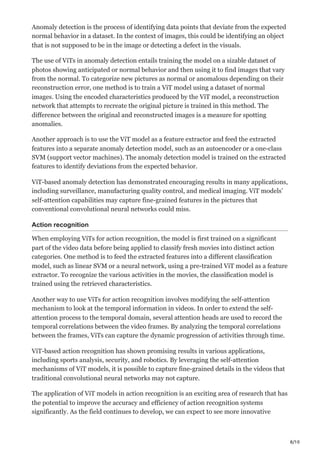8/10
Anomaly detection is the process of identifying data points that deviate from the expected
normal behavior in a dataset. In the context of images, this could be identifying an object
that is not supposed to be in the image or detecting a defect in the visuals.
The use of ViTs in anomaly detection entails training the model on a sizable dataset of
photos showing anticipated or normal behavior and then using it to find images that vary
from the normal. To categorize new pictures as normal or anomalous depending on their
reconstruction error, one method is to train a ViT model using a dataset of normal
images. Using the encoded characteristics produced by the ViT model, a reconstruction
network that attempts to recreate the original picture is trained in this method. The
difference between the original and reconstructed images is a measure for spotting
anomalies.
Another approach is to use the ViT model as a feature extractor and feed the extracted
features into a separate anomaly detection model, such as an autoencoder or a one-class
SVM (support vector machines). The anomaly detection model is trained on the extracted
features to identify deviations from the expected behavior.
ViT-based anomaly detection has demonstrated encouraging results in many applications,
including surveillance, manufacturing quality control, and medical imaging. ViT models’
self-attention capabilities may capture fine-grained features in the pictures that
conventional convolutional neural networks could miss.
Action recognition
When employing ViTs for action recognition, the model is first trained on a significant
part of the video data before being applied to classify fresh movies into distinct action
categories. One method is to feed the extracted features into a different classification
model, such as linear SVM or a neural network, using a pre-trained ViT model as a feature
extractor. To recognize the various activities in the movies, the classification model is
trained using the retrieved characteristics.
Another way to use ViTs for action recognition involves modifying the self-attention
mechanism to look at the temporal information in videos. In order to extend the self-
attention process to the temporal domain, several attention heads are used to record the
temporal correlations between the video frames. By analyzing the temporal correlations
between the frames, ViTs can capture the dynamic progression of activities through time.
ViT-based action recognition has shown promising results in various applications,
including sports analysis, security, and robotics. By leveraging the self-attention
mechanisms of ViT models, it is possible to capture fine-grained details in the videos that
traditional convolutional neural networks may not capture.
The application of ViT models in action recognition is an exciting area of research that has
the potential to improve the accuracy and efficiency of action recognition systems
significantly. As the field continues to develop, we can expect to see more innovative
 