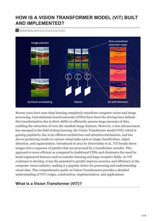 1/10
HOW IS A VISION TRANSFORMER MODEL (ViT) BUILT
AND IMPLEMENTED?
leewayhertz.com/vision-transformer-model
Recent years have seen deep learning completely transform computer vision and image
processing. Convolutional neural networks (CNNs) have been the driving force behind
this transformation due to their ability to efficiently process large amounts of data,
enabling the extraction of even the smallest image features. However, a new advancement
has emerged in the field of deep learning: the Vision Transformer model (ViT), which is
gaining popularity due to its efficient architecture and attention mechanism, and has
shown promising results in various visual tasks such as image classification, object
detection, and segmentation. Introduced in 2021 by Dosovitskiy et al., ViT breaks down
images into a sequence of patches that are processed by a transformer encoder. This
approach is more efficient as compared to traditional CNNs and eliminates the need for
hand-engineered features such as transfer learning and large receptive fields. As ViT
continues to develop, it has the potential to greatly improve accuracy and efficiency in the
computer vision industry, making it a popular choice for processing and understanding
visual data. This comprehensive guide on Vision Transformers provides a detailed
understanding of ViT’s origin, construction, implementation, and applications.
What is a Vision Transformer (ViT)?
 
