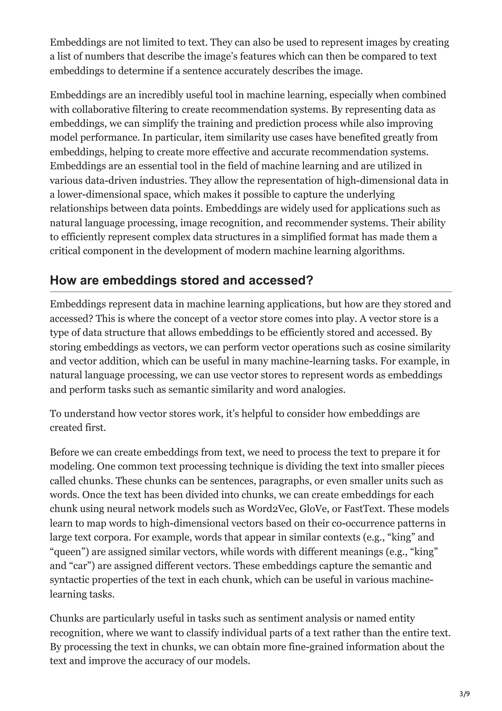 3/9
Embeddings are not limited to text. They can also be used to represent images by creating
a list of numbers that describe the image’s features which can then be compared to text
embeddings to determine if a sentence accurately describes the image.
Embeddings are an incredibly useful tool in machine learning, especially when combined
with collaborative filtering to create recommendation systems. By representing data as
embeddings, we can simplify the training and prediction process while also improving
model performance. In particular, item similarity use cases have benefited greatly from
embeddings, helping to create more effective and accurate recommendation systems.
Embeddings are an essential tool in the field of machine learning and are utilized in
various data-driven industries. They allow the representation of high-dimensional data in
a lower-dimensional space, which makes it possible to capture the underlying
relationships between data points. Embeddings are widely used for applications such as
natural language processing, image recognition, and recommender systems. Their ability
to efficiently represent complex data structures in a simplified format has made them a
critical component in the development of modern machine learning algorithms.
How are embeddings stored and accessed?
Embeddings represent data in machine learning applications, but how are they stored and
accessed? This is where the concept of a vector store comes into play. A vector store is a
type of data structure that allows embeddings to be efficiently stored and accessed. By
storing embeddings as vectors, we can perform vector operations such as cosine similarity
and vector addition, which can be useful in many machine-learning tasks. For example, in
natural language processing, we can use vector stores to represent words as embeddings
and perform tasks such as semantic similarity and word analogies.
To understand how vector stores work, it’s helpful to consider how embeddings are
created first.
Before we can create embeddings from text, we need to process the text to prepare it for
modeling. One common text processing technique is dividing the text into smaller pieces
called chunks. These chunks can be sentences, paragraphs, or even smaller units such as
words. Once the text has been divided into chunks, we can create embeddings for each
chunk using neural network models such as Word2Vec, GloVe, or FastText. These models
learn to map words to high-dimensional vectors based on their co-occurrence patterns in
large text corpora. For example, words that appear in similar contexts (e.g., “king” and
“queen”) are assigned similar vectors, while words with different meanings (e.g., “king”
and “car”) are assigned different vectors. These embeddings capture the semantic and
syntactic properties of the text in each chunk, which can be useful in various machine-
learning tasks.
Chunks are particularly useful in tasks such as sentiment analysis or named entity
recognition, where we want to classify individual parts of a text rather than the entire text.
By processing the text in chunks, we can obtain more fine-grained information about the
text and improve the accuracy of our models.
 