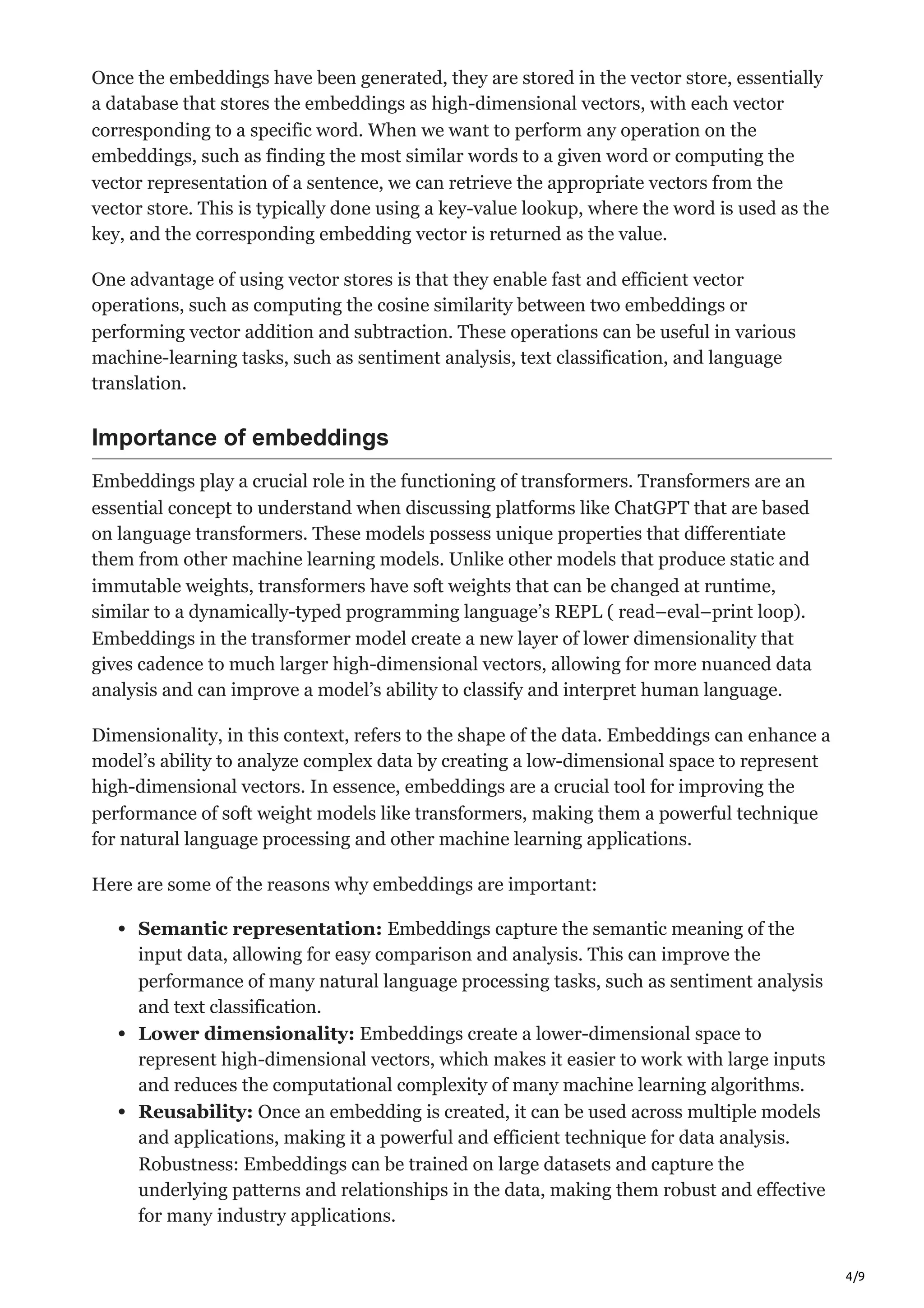 4/9
Once the embeddings have been generated, they are stored in the vector store, essentially
a database that stores the embeddings as high-dimensional vectors, with each vector
corresponding to a specific word. When we want to perform any operation on the
embeddings, such as finding the most similar words to a given word or computing the
vector representation of a sentence, we can retrieve the appropriate vectors from the
vector store. This is typically done using a key-value lookup, where the word is used as the
key, and the corresponding embedding vector is returned as the value.
One advantage of using vector stores is that they enable fast and efficient vector
operations, such as computing the cosine similarity between two embeddings or
performing vector addition and subtraction. These operations can be useful in various
machine-learning tasks, such as sentiment analysis, text classification, and language
translation.
Importance of embeddings
Embeddings play a crucial role in the functioning of transformers. Transformers are an
essential concept to understand when discussing platforms like ChatGPT that are based
on language transformers. These models possess unique properties that differentiate
them from other machine learning models. Unlike other models that produce static and
immutable weights, transformers have soft weights that can be changed at runtime,
similar to a dynamically-typed programming language’s REPL ( read–eval–print loop).
Embeddings in the transformer model create a new layer of lower dimensionality that
gives cadence to much larger high-dimensional vectors, allowing for more nuanced data
analysis and can improve a model’s ability to classify and interpret human language.
Dimensionality, in this context, refers to the shape of the data. Embeddings can enhance a
model’s ability to analyze complex data by creating a low-dimensional space to represent
high-dimensional vectors. In essence, embeddings are a crucial tool for improving the
performance of soft weight models like transformers, making them a powerful technique
for natural language processing and other machine learning applications.
Here are some of the reasons why embeddings are important:
Semantic representation: Embeddings capture the semantic meaning of the
input data, allowing for easy comparison and analysis. This can improve the
performance of many natural language processing tasks, such as sentiment analysis
and text classification.
Lower dimensionality: Embeddings create a lower-dimensional space to
represent high-dimensional vectors, which makes it easier to work with large inputs
and reduces the computational complexity of many machine learning algorithms.
Reusability: Once an embedding is created, it can be used across multiple models
and applications, making it a powerful and efficient technique for data analysis.
Robustness: Embeddings can be trained on large datasets and capture the
underlying patterns and relationships in the data, making them robust and effective
for many industry applications.
 
