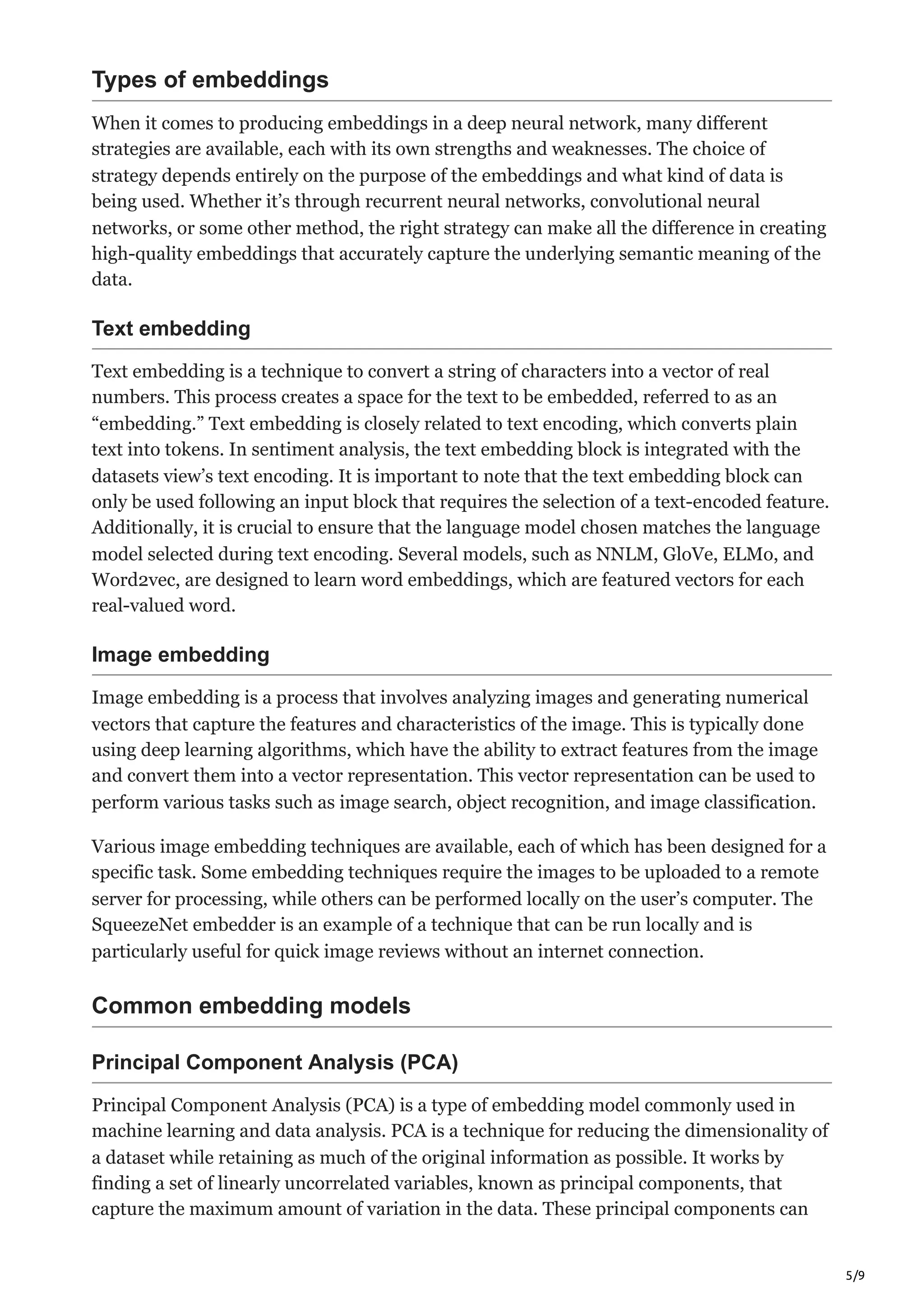 5/9
Types of embeddings
When it comes to producing embeddings in a deep neural network, many different
strategies are available, each with its own strengths and weaknesses. The choice of
strategy depends entirely on the purpose of the embeddings and what kind of data is
being used. Whether it’s through recurrent neural networks, convolutional neural
networks, or some other method, the right strategy can make all the difference in creating
high-quality embeddings that accurately capture the underlying semantic meaning of the
data.
Text embedding
Text embedding is a technique to convert a string of characters into a vector of real
numbers. This process creates a space for the text to be embedded, referred to as an
“embedding.” Text embedding is closely related to text encoding, which converts plain
text into tokens. In sentiment analysis, the text embedding block is integrated with the
datasets view’s text encoding. It is important to note that the text embedding block can
only be used following an input block that requires the selection of a text-encoded feature.
Additionally, it is crucial to ensure that the language model chosen matches the language
model selected during text encoding. Several models, such as NNLM, GloVe, ELMo, and
Word2vec, are designed to learn word embeddings, which are featured vectors for each
real-valued word.
Image embedding
Image embedding is a process that involves analyzing images and generating numerical
vectors that capture the features and characteristics of the image. This is typically done
using deep learning algorithms, which have the ability to extract features from the image
and convert them into a vector representation. This vector representation can be used to
perform various tasks such as image search, object recognition, and image classification.
Various image embedding techniques are available, each of which has been designed for a
specific task. Some embedding techniques require the images to be uploaded to a remote
server for processing, while others can be performed locally on the user’s computer. The
SqueezeNet embedder is an example of a technique that can be run locally and is
particularly useful for quick image reviews without an internet connection.
Common embedding models
Principal Component Analysis (PCA)
Principal Component Analysis (PCA) is a type of embedding model commonly used in
machine learning and data analysis. PCA is a technique for reducing the dimensionality of
a dataset while retaining as much of the original information as possible. It works by
finding a set of linearly uncorrelated variables, known as principal components, that
capture the maximum amount of variation in the data. These principal components can
 