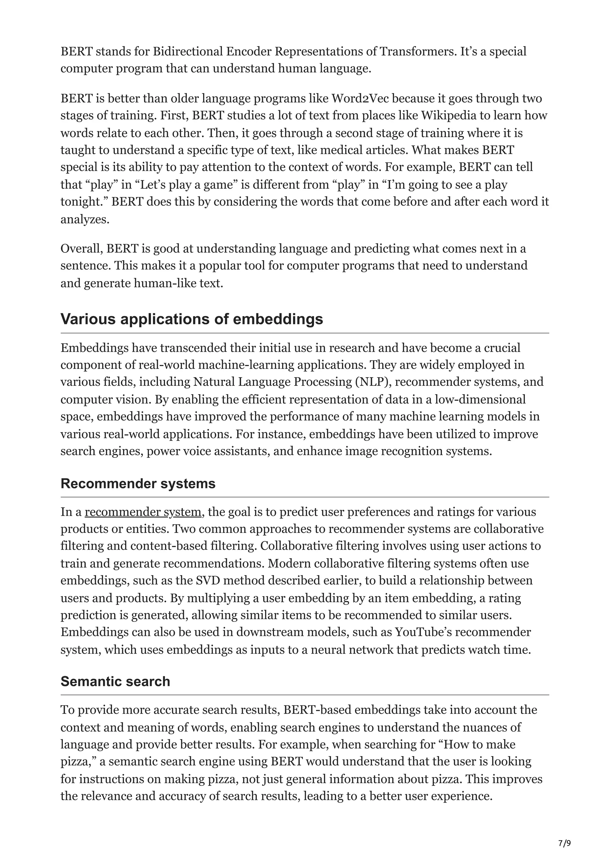 7/9
BERT stands for Bidirectional Encoder Representations of Transformers. It’s a special
computer program that can understand human language.
BERT is better than older language programs like Word2Vec because it goes through two
stages of training. First, BERT studies a lot of text from places like Wikipedia to learn how
words relate to each other. Then, it goes through a second stage of training where it is
taught to understand a specific type of text, like medical articles. What makes BERT
special is its ability to pay attention to the context of words. For example, BERT can tell
that “play” in “Let’s play a game” is different from “play” in “I’m going to see a play
tonight.” BERT does this by considering the words that come before and after each word it
analyzes.
Overall, BERT is good at understanding language and predicting what comes next in a
sentence. This makes it a popular tool for computer programs that need to understand
and generate human-like text.
Various applications of embeddings
Embeddings have transcended their initial use in research and have become a crucial
component of real-world machine-learning applications. They are widely employed in
various fields, including Natural Language Processing (NLP), recommender systems, and
computer vision. By enabling the efficient representation of data in a low-dimensional
space, embeddings have improved the performance of many machine learning models in
various real-world applications. For instance, embeddings have been utilized to improve
search engines, power voice assistants, and enhance image recognition systems.
Recommender systems
In a recommender system, the goal is to predict user preferences and ratings for various
products or entities. Two common approaches to recommender systems are collaborative
filtering and content-based filtering. Collaborative filtering involves using user actions to
train and generate recommendations. Modern collaborative filtering systems often use
embeddings, such as the SVD method described earlier, to build a relationship between
users and products. By multiplying a user embedding by an item embedding, a rating
prediction is generated, allowing similar items to be recommended to similar users.
Embeddings can also be used in downstream models, such as YouTube’s recommender
system, which uses embeddings as inputs to a neural network that predicts watch time.
Semantic search
To provide more accurate search results, BERT-based embeddings take into account the
context and meaning of words, enabling search engines to understand the nuances of
language and provide better results. For example, when searching for “How to make
pizza,” a semantic search engine using BERT would understand that the user is looking
for instructions on making pizza, not just general information about pizza. This improves
the relevance and accuracy of search results, leading to a better user experience.
 