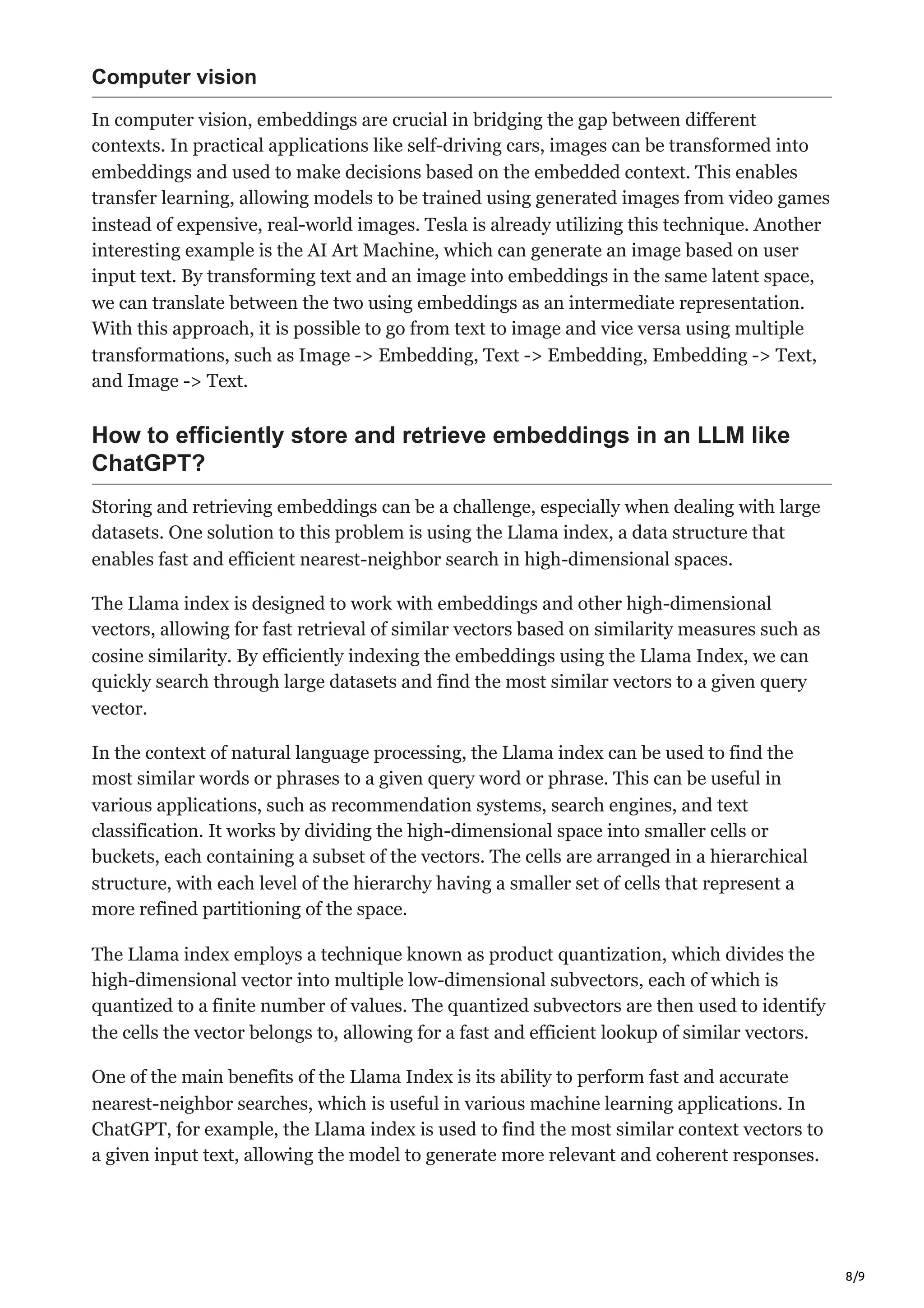 8/9
Computer vision
In computer vision, embeddings are crucial in bridging the gap between different
contexts. In practical applications like self-driving cars, images can be transformed into
embeddings and used to make decisions based on the embedded context. This enables
transfer learning, allowing models to be trained using generated images from video games
instead of expensive, real-world images. Tesla is already utilizing this technique. Another
interesting example is the AI Art Machine, which can generate an image based on user
input text. By transforming text and an image into embeddings in the same latent space,
we can translate between the two using embeddings as an intermediate representation.
With this approach, it is possible to go from text to image and vice versa using multiple
transformations, such as Image -> Embedding, Text -> Embedding, Embedding -> Text,
and Image -> Text.
How to efficiently store and retrieve embeddings in an LLM like
ChatGPT?
Storing and retrieving embeddings can be a challenge, especially when dealing with large
datasets. One solution to this problem is using the Llama index, a data structure that
enables fast and efficient nearest-neighbor search in high-dimensional spaces.
The Llama index is designed to work with embeddings and other high-dimensional
vectors, allowing for fast retrieval of similar vectors based on similarity measures such as
cosine similarity. By efficiently indexing the embeddings using the Llama Index, we can
quickly search through large datasets and find the most similar vectors to a given query
vector.
In the context of natural language processing, the Llama index can be used to find the
most similar words or phrases to a given query word or phrase. This can be useful in
various applications, such as recommendation systems, search engines, and text
classification. It works by dividing the high-dimensional space into smaller cells or
buckets, each containing a subset of the vectors. The cells are arranged in a hierarchical
structure, with each level of the hierarchy having a smaller set of cells that represent a
more refined partitioning of the space.
The Llama index employs a technique known as product quantization, which divides the
high-dimensional vector into multiple low-dimensional subvectors, each of which is
quantized to a finite number of values. The quantized subvectors are then used to identify
the cells the vector belongs to, allowing for a fast and efficient lookup of similar vectors.
One of the main benefits of the Llama Index is its ability to perform fast and accurate
nearest-neighbor searches, which is useful in various machine learning applications. In
ChatGPT, for example, the Llama index is used to find the most similar context vectors to
a given input text, allowing the model to generate more relevant and coherent responses.
 
