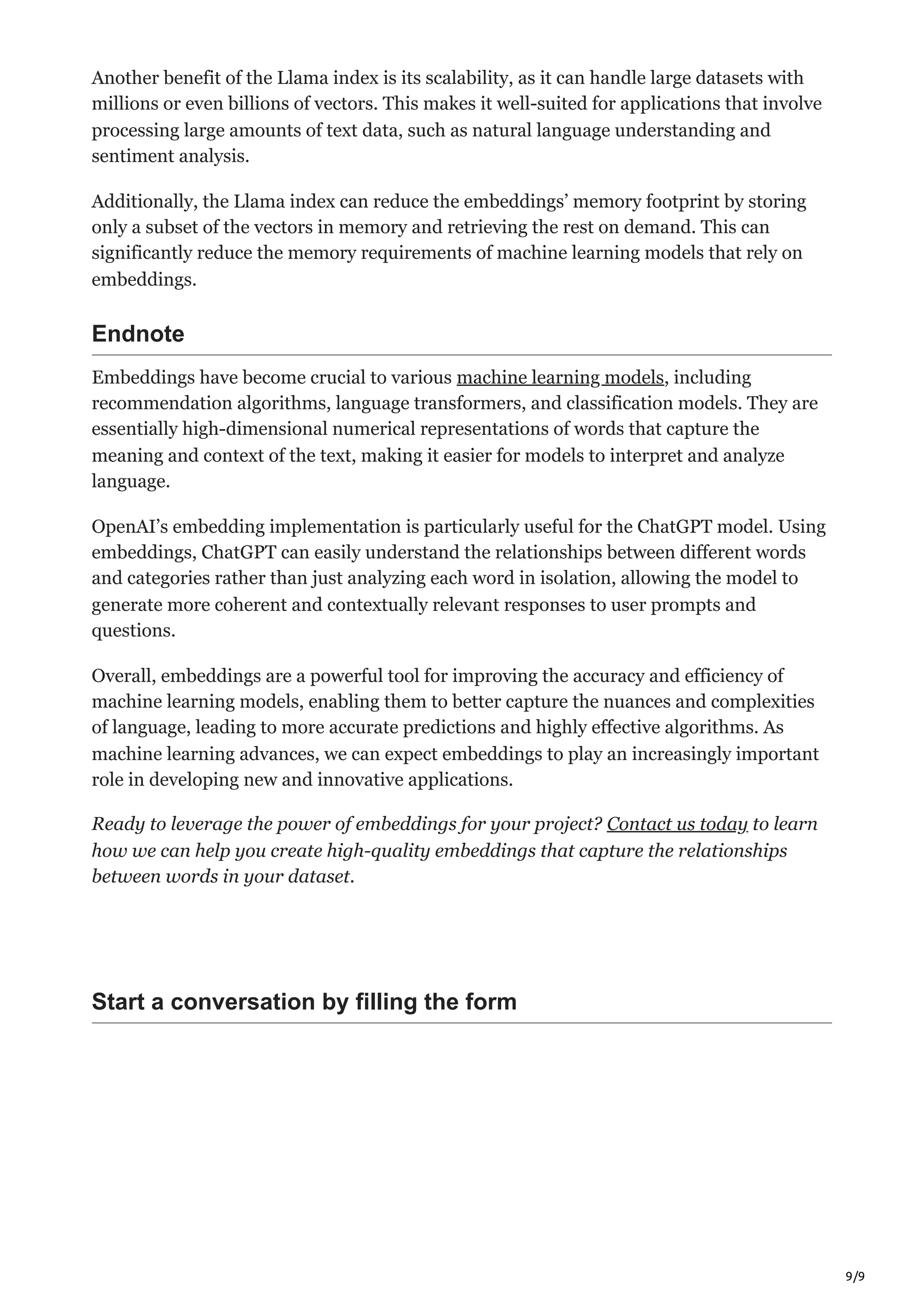 9/9
Another benefit of the Llama index is its scalability, as it can handle large datasets with
millions or even billions of vectors. This makes it well-suited for applications that involve
processing large amounts of text data, such as natural language understanding and
sentiment analysis.
Additionally, the Llama index can reduce the embeddings’ memory footprint by storing
only a subset of the vectors in memory and retrieving the rest on demand. This can
significantly reduce the memory requirements of machine learning models that rely on
embeddings.
Endnote
Embeddings have become crucial to various machine learning models, including
recommendation algorithms, language transformers, and classification models. They are
essentially high-dimensional numerical representations of words that capture the
meaning and context of the text, making it easier for models to interpret and analyze
language.
OpenAI’s embedding implementation is particularly useful for the ChatGPT model. Using
embeddings, ChatGPT can easily understand the relationships between different words
and categories rather than just analyzing each word in isolation, allowing the model to
generate more coherent and contextually relevant responses to user prompts and
questions.
Overall, embeddings are a powerful tool for improving the accuracy and efficiency of
machine learning models, enabling them to better capture the nuances and complexities
of language, leading to more accurate predictions and highly effective algorithms. As
machine learning advances, we can expect embeddings to play an increasingly important
role in developing new and innovative applications.
Ready to leverage the power of embeddings for your project? Contact us today to learn
how we can help you create high-quality embeddings that capture the relationships
between words in your dataset.
Start a conversation by filling the form
 
