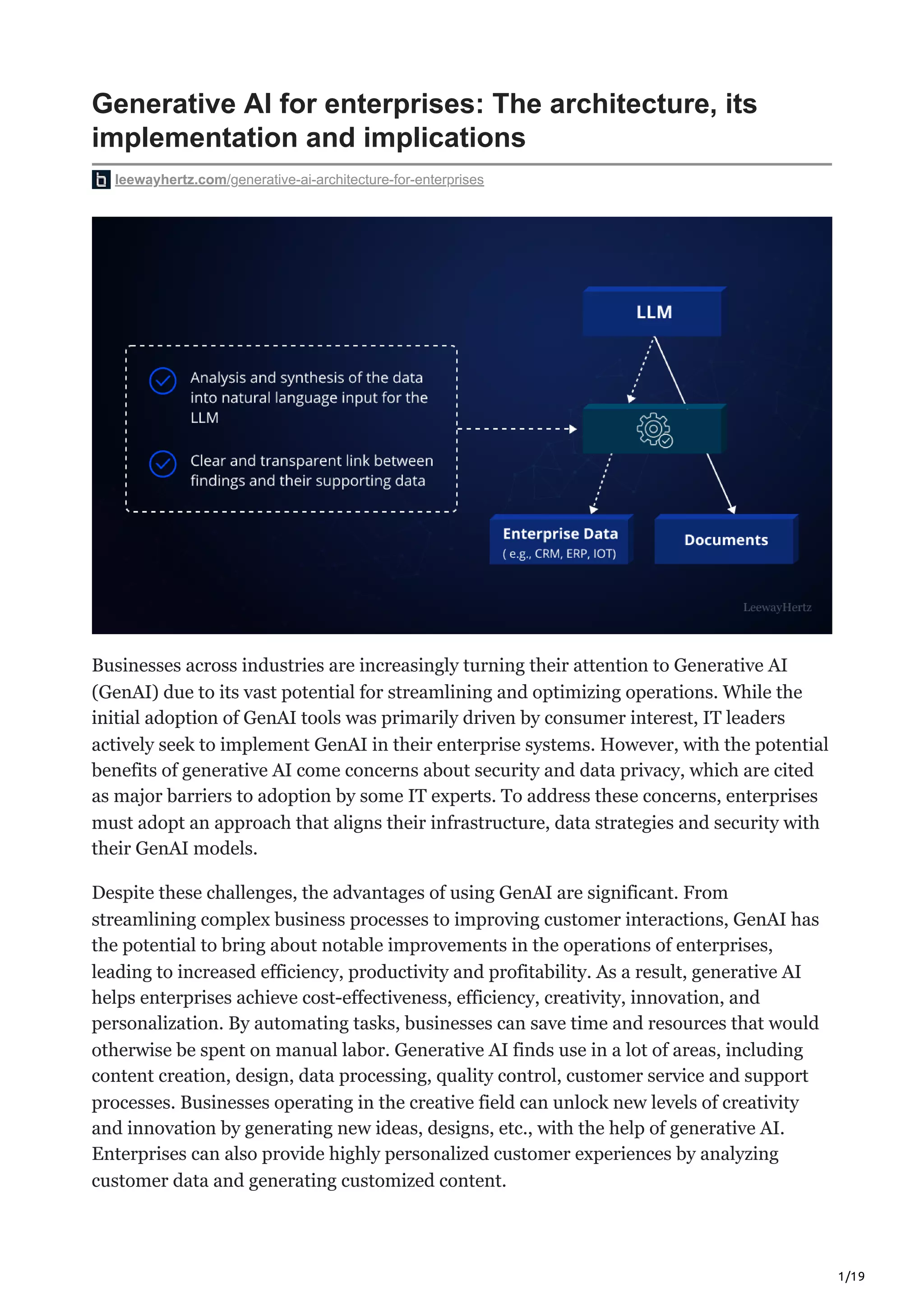 1/19
Generative AI for enterprises: The architecture, its
implementation and implications
leewayhertz.com/generative-ai-architecture-for-enterprises
Businesses across industries are increasingly turning their attention to Generative AI
(GenAI) due to its vast potential for streamlining and optimizing operations. While the
initial adoption of GenAI tools was primarily driven by consumer interest, IT leaders
actively seek to implement GenAI in their enterprise systems. However, with the potential
benefits of generative AI come concerns about security and data privacy, which are cited
as major barriers to adoption by some IT experts. To address these concerns, enterprises
must adopt an approach that aligns their infrastructure, data strategies and security with
their GenAI models.
Despite these challenges, the advantages of using GenAI are significant. From
streamlining complex business processes to improving customer interactions, GenAI has
the potential to bring about notable improvements in the operations of enterprises,
leading to increased efficiency, productivity and profitability. As a result, generative AI
helps enterprises achieve cost-effectiveness, efficiency, creativity, innovation, and
personalization. By automating tasks, businesses can save time and resources that would
otherwise be spent on manual labor. Generative AI finds use in a lot of areas, including
content creation, design, data processing, quality control, customer service and support
processes. Businesses operating in the creative field can unlock new levels of creativity
and innovation by generating new ideas, designs, etc., with the help of generative AI.
Enterprises can also provide highly personalized customer experiences by analyzing
customer data and generating customized content.
 
