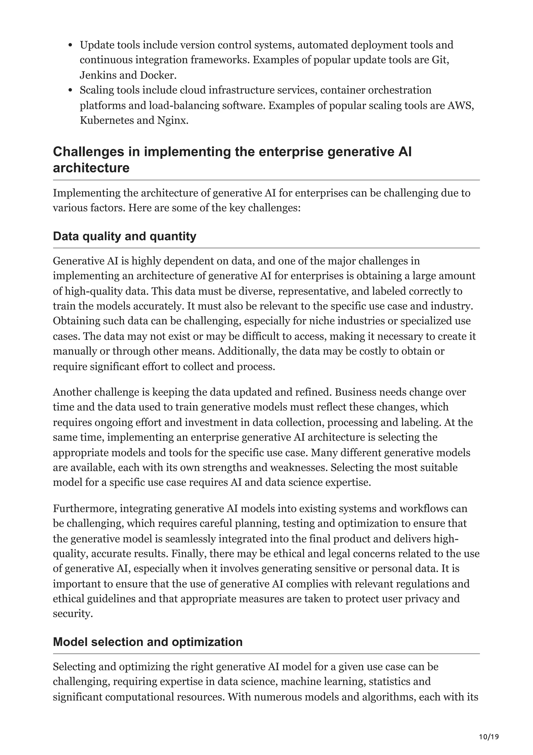 10/19
Update tools include version control systems, automated deployment tools and
continuous integration frameworks. Examples of popular update tools are Git,
Jenkins and Docker.
Scaling tools include cloud infrastructure services, container orchestration
platforms and load-balancing software. Examples of popular scaling tools are AWS,
Kubernetes and Nginx.
Challenges in implementing the enterprise generative AI
architecture
Implementing the architecture of generative AI for enterprises can be challenging due to
various factors. Here are some of the key challenges:
Data quality and quantity
Generative AI is highly dependent on data, and one of the major challenges in
implementing an architecture of generative AI for enterprises is obtaining a large amount
of high-quality data. This data must be diverse, representative, and labeled correctly to
train the models accurately. It must also be relevant to the specific use case and industry.
Obtaining such data can be challenging, especially for niche industries or specialized use
cases. The data may not exist or may be difficult to access, making it necessary to create it
manually or through other means. Additionally, the data may be costly to obtain or
require significant effort to collect and process.
Another challenge is keeping the data updated and refined. Business needs change over
time and the data used to train generative models must reflect these changes, which
requires ongoing effort and investment in data collection, processing and labeling. At the
same time, implementing an enterprise generative AI architecture is selecting the
appropriate models and tools for the specific use case. Many different generative models
are available, each with its own strengths and weaknesses. Selecting the most suitable
model for a specific use case requires AI and data science expertise.
Furthermore, integrating generative AI models into existing systems and workflows can
be challenging, which requires careful planning, testing and optimization to ensure that
the generative model is seamlessly integrated into the final product and delivers high-
quality, accurate results. Finally, there may be ethical and legal concerns related to the use
of generative AI, especially when it involves generating sensitive or personal data. It is
important to ensure that the use of generative AI complies with relevant regulations and
ethical guidelines and that appropriate measures are taken to protect user privacy and
security.
Model selection and optimization
Selecting and optimizing the right generative AI model for a given use case can be
challenging, requiring expertise in data science, machine learning, statistics and
significant computational resources. With numerous models and algorithms, each with its
 