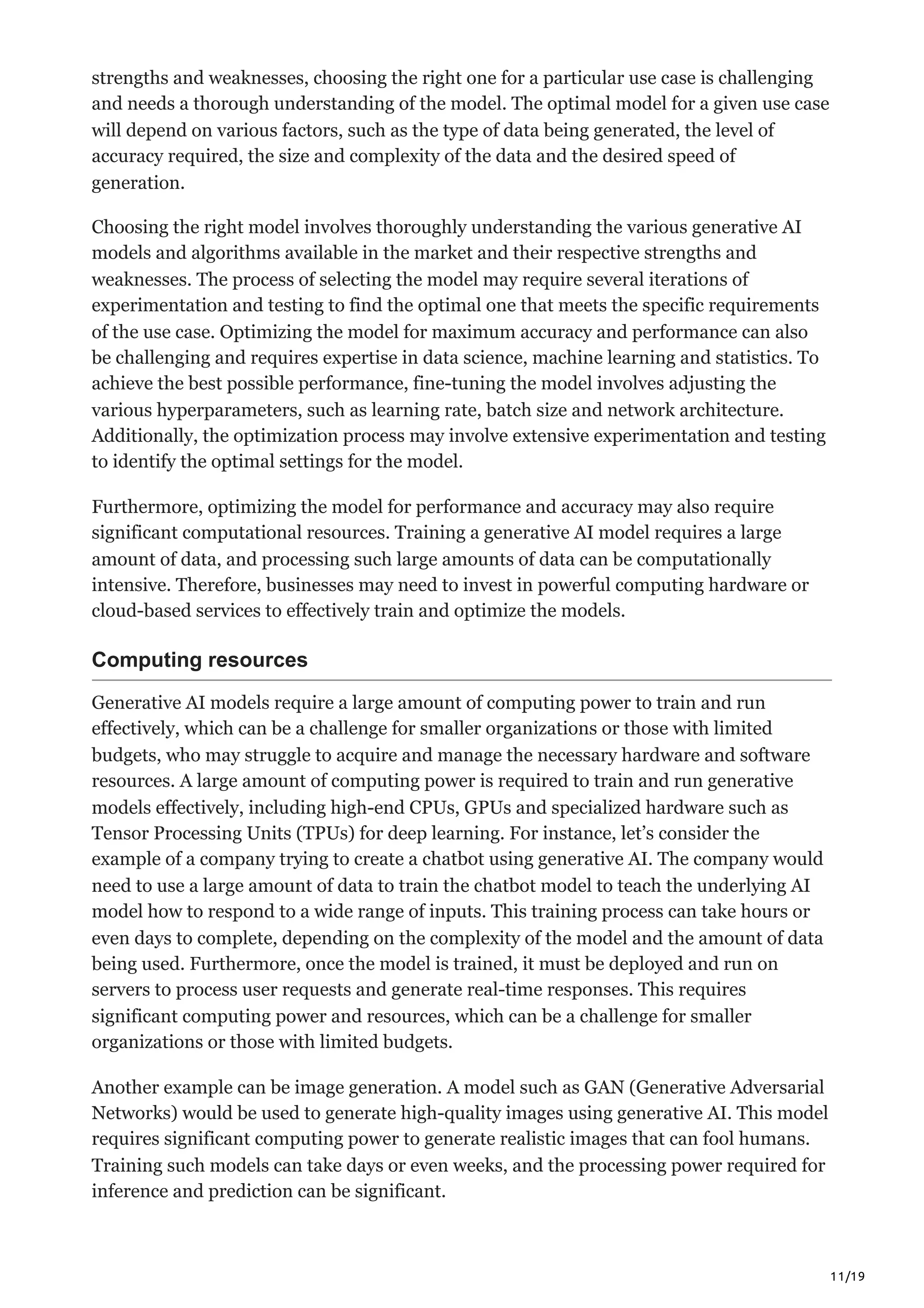 11/19
strengths and weaknesses, choosing the right one for a particular use case is challenging
and needs a thorough understanding of the model. The optimal model for a given use case
will depend on various factors, such as the type of data being generated, the level of
accuracy required, the size and complexity of the data and the desired speed of
generation.
Choosing the right model involves thoroughly understanding the various generative AI
models and algorithms available in the market and their respective strengths and
weaknesses. The process of selecting the model may require several iterations of
experimentation and testing to find the optimal one that meets the specific requirements
of the use case. Optimizing the model for maximum accuracy and performance can also
be challenging and requires expertise in data science, machine learning and statistics. To
achieve the best possible performance, fine-tuning the model involves adjusting the
various hyperparameters, such as learning rate, batch size and network architecture.
Additionally, the optimization process may involve extensive experimentation and testing
to identify the optimal settings for the model.
Furthermore, optimizing the model for performance and accuracy may also require
significant computational resources. Training a generative AI model requires a large
amount of data, and processing such large amounts of data can be computationally
intensive. Therefore, businesses may need to invest in powerful computing hardware or
cloud-based services to effectively train and optimize the models.
Computing resources
Generative AI models require a large amount of computing power to train and run
effectively, which can be a challenge for smaller organizations or those with limited
budgets, who may struggle to acquire and manage the necessary hardware and software
resources. A large amount of computing power is required to train and run generative
models effectively, including high-end CPUs, GPUs and specialized hardware such as
Tensor Processing Units (TPUs) for deep learning. For instance, let’s consider the
example of a company trying to create a chatbot using generative AI. The company would
need to use a large amount of data to train the chatbot model to teach the underlying AI
model how to respond to a wide range of inputs. This training process can take hours or
even days to complete, depending on the complexity of the model and the amount of data
being used. Furthermore, once the model is trained, it must be deployed and run on
servers to process user requests and generate real-time responses. This requires
significant computing power and resources, which can be a challenge for smaller
organizations or those with limited budgets.
Another example can be image generation. A model such as GAN (Generative Adversarial
Networks) would be used to generate high-quality images using generative AI. This model
requires significant computing power to generate realistic images that can fool humans.
Training such models can take days or even weeks, and the processing power required for
inference and prediction can be significant.
 