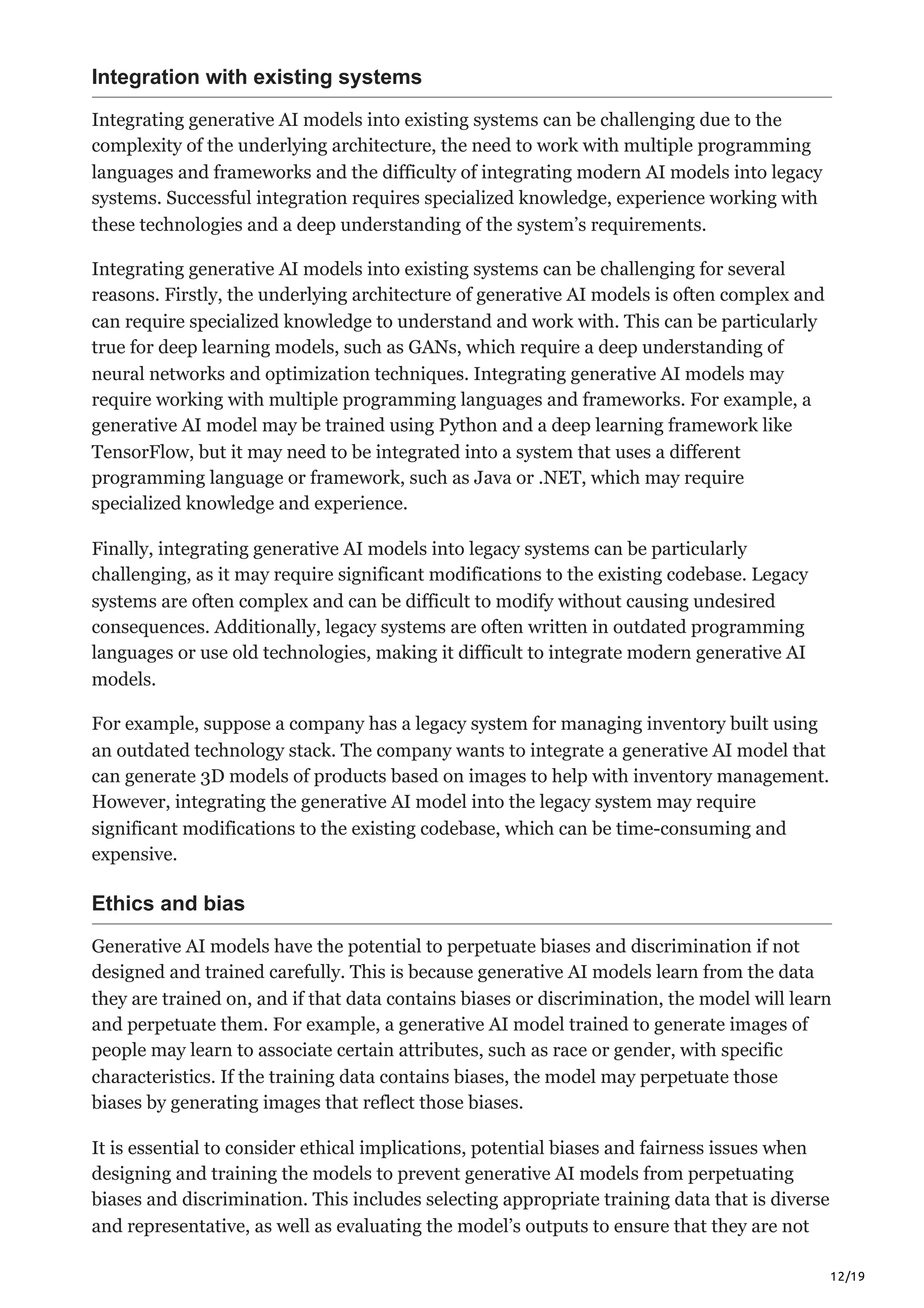 12/19
Integration with existing systems
Integrating generative AI models into existing systems can be challenging due to the
complexity of the underlying architecture, the need to work with multiple programming
languages and frameworks and the difficulty of integrating modern AI models into legacy
systems. Successful integration requires specialized knowledge, experience working with
these technologies and a deep understanding of the system’s requirements.
Integrating generative AI models into existing systems can be challenging for several
reasons. Firstly, the underlying architecture of generative AI models is often complex and
can require specialized knowledge to understand and work with. This can be particularly
true for deep learning models, such as GANs, which require a deep understanding of
neural networks and optimization techniques. Integrating generative AI models may
require working with multiple programming languages and frameworks. For example, a
generative AI model may be trained using Python and a deep learning framework like
TensorFlow, but it may need to be integrated into a system that uses a different
programming language or framework, such as Java or .NET, which may require
specialized knowledge and experience.
Finally, integrating generative AI models into legacy systems can be particularly
challenging, as it may require significant modifications to the existing codebase. Legacy
systems are often complex and can be difficult to modify without causing undesired
consequences. Additionally, legacy systems are often written in outdated programming
languages or use old technologies, making it difficult to integrate modern generative AI
models.
For example, suppose a company has a legacy system for managing inventory built using
an outdated technology stack. The company wants to integrate a generative AI model that
can generate 3D models of products based on images to help with inventory management.
However, integrating the generative AI model into the legacy system may require
significant modifications to the existing codebase, which can be time-consuming and
expensive.
Ethics and bias
Generative AI models have the potential to perpetuate biases and discrimination if not
designed and trained carefully. This is because generative AI models learn from the data
they are trained on, and if that data contains biases or discrimination, the model will learn
and perpetuate them. For example, a generative AI model trained to generate images of
people may learn to associate certain attributes, such as race or gender, with specific
characteristics. If the training data contains biases, the model may perpetuate those
biases by generating images that reflect those biases.
It is essential to consider ethical implications, potential biases and fairness issues when
designing and training the models to prevent generative AI models from perpetuating
biases and discrimination. This includes selecting appropriate training data that is diverse
and representative, as well as evaluating the model’s outputs to ensure that they are not
 