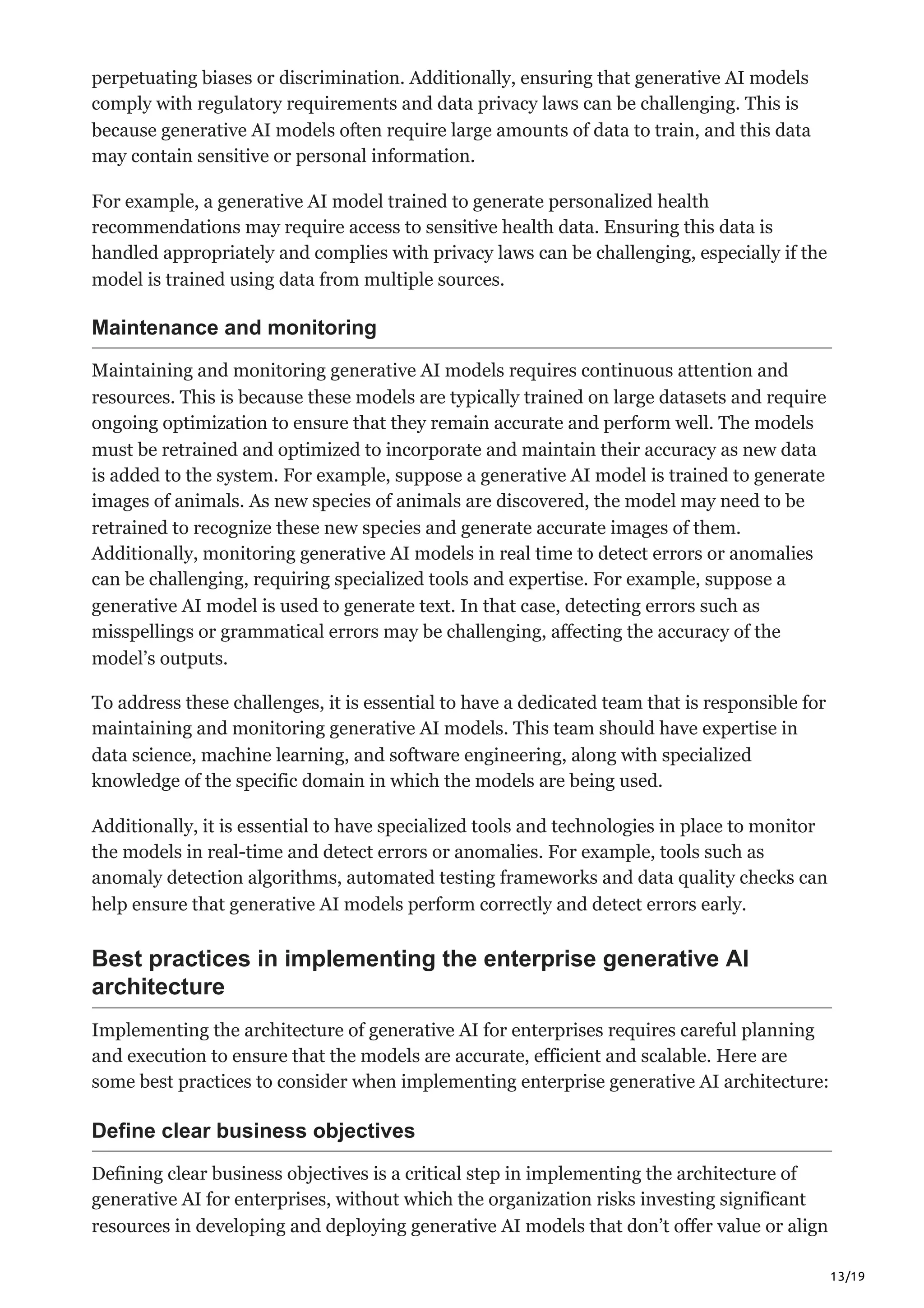 13/19
perpetuating biases or discrimination. Additionally, ensuring that generative AI models
comply with regulatory requirements and data privacy laws can be challenging. This is
because generative AI models often require large amounts of data to train, and this data
may contain sensitive or personal information.
For example, a generative AI model trained to generate personalized health
recommendations may require access to sensitive health data. Ensuring this data is
handled appropriately and complies with privacy laws can be challenging, especially if the
model is trained using data from multiple sources.
Maintenance and monitoring
Maintaining and monitoring generative AI models requires continuous attention and
resources. This is because these models are typically trained on large datasets and require
ongoing optimization to ensure that they remain accurate and perform well. The models
must be retrained and optimized to incorporate and maintain their accuracy as new data
is added to the system. For example, suppose a generative AI model is trained to generate
images of animals. As new species of animals are discovered, the model may need to be
retrained to recognize these new species and generate accurate images of them.
Additionally, monitoring generative AI models in real time to detect errors or anomalies
can be challenging, requiring specialized tools and expertise. For example, suppose a
generative AI model is used to generate text. In that case, detecting errors such as
misspellings or grammatical errors may be challenging, affecting the accuracy of the
model’s outputs.
To address these challenges, it is essential to have a dedicated team that is responsible for
maintaining and monitoring generative AI models. This team should have expertise in
data science, machine learning, and software engineering, along with specialized
knowledge of the specific domain in which the models are being used.
Additionally, it is essential to have specialized tools and technologies in place to monitor
the models in real-time and detect errors or anomalies. For example, tools such as
anomaly detection algorithms, automated testing frameworks and data quality checks can
help ensure that generative AI models perform correctly and detect errors early.
Best practices in implementing the enterprise generative AI
architecture
Implementing the architecture of generative AI for enterprises requires careful planning
and execution to ensure that the models are accurate, efficient and scalable. Here are
some best practices to consider when implementing enterprise generative AI architecture:
Define clear business objectives
Defining clear business objectives is a critical step in implementing the architecture of
generative AI for enterprises, without which the organization risks investing significant
resources in developing and deploying generative AI models that don’t offer value or align
 