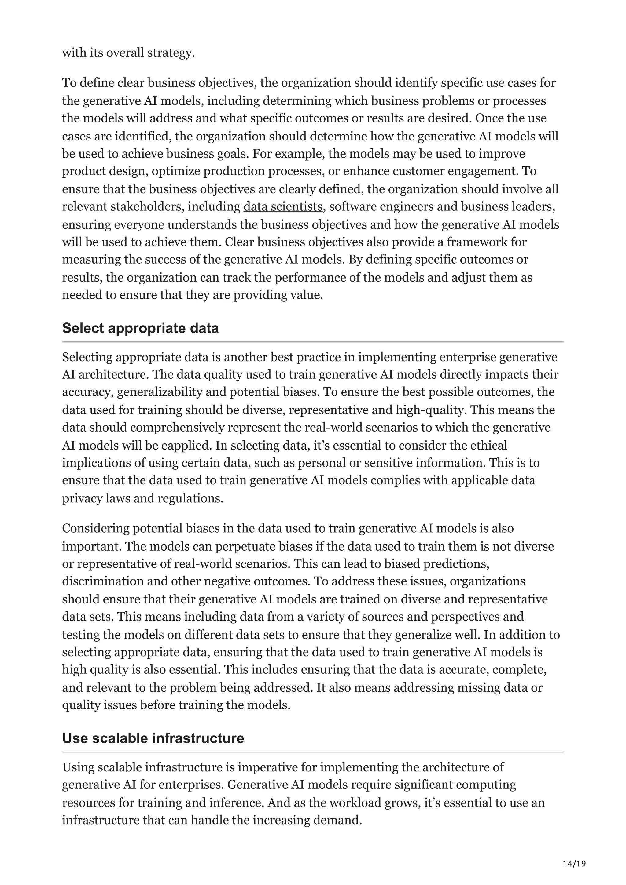 14/19
with its overall strategy.
To define clear business objectives, the organization should identify specific use cases for
the generative AI models, including determining which business problems or processes
the models will address and what specific outcomes or results are desired. Once the use
cases are identified, the organization should determine how the generative AI models will
be used to achieve business goals. For example, the models may be used to improve
product design, optimize production processes, or enhance customer engagement. To
ensure that the business objectives are clearly defined, the organization should involve all
relevant stakeholders, including data scientists, software engineers and business leaders,
ensuring everyone understands the business objectives and how the generative AI models
will be used to achieve them. Clear business objectives also provide a framework for
measuring the success of the generative AI models. By defining specific outcomes or
results, the organization can track the performance of the models and adjust them as
needed to ensure that they are providing value.
Select appropriate data
Selecting appropriate data is another best practice in implementing enterprise generative
AI architecture. The data quality used to train generative AI models directly impacts their
accuracy, generalizability and potential biases. To ensure the best possible outcomes, the
data used for training should be diverse, representative and high-quality. This means the
data should comprehensively represent the real-world scenarios to which the generative
AI models will be eapplied. In selecting data, it’s essential to consider the ethical
implications of using certain data, such as personal or sensitive information. This is to
ensure that the data used to train generative AI models complies with applicable data
privacy laws and regulations.
Considering potential biases in the data used to train generative AI models is also
important. The models can perpetuate biases if the data used to train them is not diverse
or representative of real-world scenarios. This can lead to biased predictions,
discrimination and other negative outcomes. To address these issues, organizations
should ensure that their generative AI models are trained on diverse and representative
data sets. This means including data from a variety of sources and perspectives and
testing the models on different data sets to ensure that they generalize well. In addition to
selecting appropriate data, ensuring that the data used to train generative AI models is
high quality is also essential. This includes ensuring that the data is accurate, complete,
and relevant to the problem being addressed. It also means addressing missing data or
quality issues before training the models.
Use scalable infrastructure
Using scalable infrastructure is imperative for implementing the architecture of
generative AI for enterprises. Generative AI models require significant computing
resources for training and inference. And as the workload grows, it’s essential to use an
infrastructure that can handle the increasing demand.
 