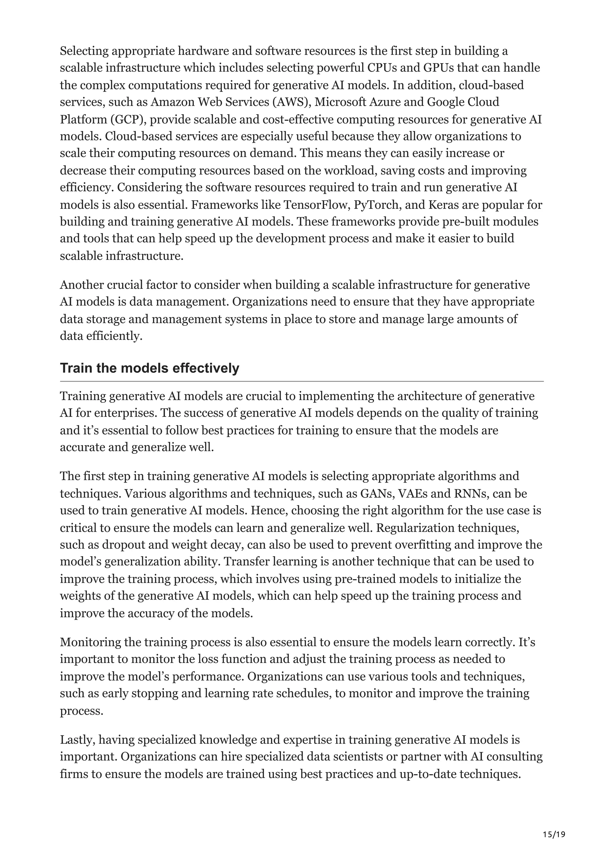 15/19
Selecting appropriate hardware and software resources is the first step in building a
scalable infrastructure which includes selecting powerful CPUs and GPUs that can handle
the complex computations required for generative AI models. In addition, cloud-based
services, such as Amazon Web Services (AWS), Microsoft Azure and Google Cloud
Platform (GCP), provide scalable and cost-effective computing resources for generative AI
models. Cloud-based services are especially useful because they allow organizations to
scale their computing resources on demand. This means they can easily increase or
decrease their computing resources based on the workload, saving costs and improving
efficiency. Considering the software resources required to train and run generative AI
models is also essential. Frameworks like TensorFlow, PyTorch, and Keras are popular for
building and training generative AI models. These frameworks provide pre-built modules
and tools that can help speed up the development process and make it easier to build
scalable infrastructure.
Another crucial factor to consider when building a scalable infrastructure for generative
AI models is data management. Organizations need to ensure that they have appropriate
data storage and management systems in place to store and manage large amounts of
data efficiently.
Train the models effectively
Training generative AI models are crucial to implementing the architecture of generative
AI for enterprises. The success of generative AI models depends on the quality of training
and it’s essential to follow best practices for training to ensure that the models are
accurate and generalize well.
The first step in training generative AI models is selecting appropriate algorithms and
techniques. Various algorithms and techniques, such as GANs, VAEs and RNNs, can be
used to train generative AI models. Hence, choosing the right algorithm for the use case is
critical to ensure the models can learn and generalize well. Regularization techniques,
such as dropout and weight decay, can also be used to prevent overfitting and improve the
model’s generalization ability. Transfer learning is another technique that can be used to
improve the training process, which involves using pre-trained models to initialize the
weights of the generative AI models, which can help speed up the training process and
improve the accuracy of the models.
Monitoring the training process is also essential to ensure the models learn correctly. It’s
important to monitor the loss function and adjust the training process as needed to
improve the model’s performance. Organizations can use various tools and techniques,
such as early stopping and learning rate schedules, to monitor and improve the training
process.
Lastly, having specialized knowledge and expertise in training generative AI models is
important. Organizations can hire specialized data scientists or partner with AI consulting
firms to ensure the models are trained using best practices and up-to-date techniques.
 