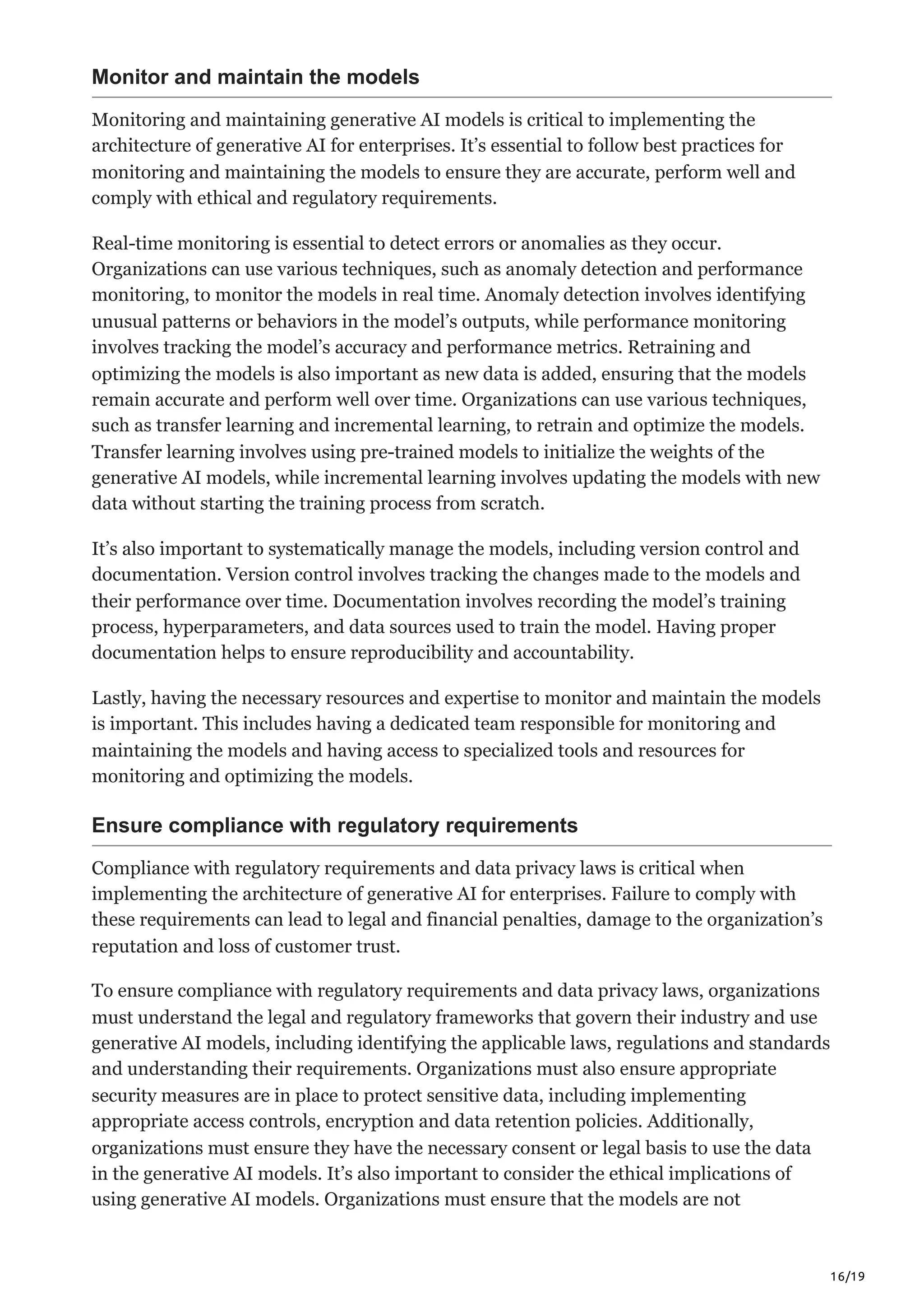 16/19
Monitor and maintain the models
Monitoring and maintaining generative AI models is critical to implementing the
architecture of generative AI for enterprises. It’s essential to follow best practices for
monitoring and maintaining the models to ensure they are accurate, perform well and
comply with ethical and regulatory requirements.
Real-time monitoring is essential to detect errors or anomalies as they occur.
Organizations can use various techniques, such as anomaly detection and performance
monitoring, to monitor the models in real time. Anomaly detection involves identifying
unusual patterns or behaviors in the model’s outputs, while performance monitoring
involves tracking the model’s accuracy and performance metrics. Retraining and
optimizing the models is also important as new data is added, ensuring that the models
remain accurate and perform well over time. Organizations can use various techniques,
such as transfer learning and incremental learning, to retrain and optimize the models.
Transfer learning involves using pre-trained models to initialize the weights of the
generative AI models, while incremental learning involves updating the models with new
data without starting the training process from scratch.
It’s also important to systematically manage the models, including version control and
documentation. Version control involves tracking the changes made to the models and
their performance over time. Documentation involves recording the model’s training
process, hyperparameters, and data sources used to train the model. Having proper
documentation helps to ensure reproducibility and accountability.
Lastly, having the necessary resources and expertise to monitor and maintain the models
is important. This includes having a dedicated team responsible for monitoring and
maintaining the models and having access to specialized tools and resources for
monitoring and optimizing the models.
Ensure compliance with regulatory requirements
Compliance with regulatory requirements and data privacy laws is critical when
implementing the architecture of generative AI for enterprises. Failure to comply with
these requirements can lead to legal and financial penalties, damage to the organization’s
reputation and loss of customer trust.
To ensure compliance with regulatory requirements and data privacy laws, organizations
must understand the legal and regulatory frameworks that govern their industry and use
generative AI models, including identifying the applicable laws, regulations and standards
and understanding their requirements. Organizations must also ensure appropriate
security measures are in place to protect sensitive data, including implementing
appropriate access controls, encryption and data retention policies. Additionally,
organizations must ensure they have the necessary consent or legal basis to use the data
in the generative AI models. It’s also important to consider the ethical implications of
using generative AI models. Organizations must ensure that the models are not
 