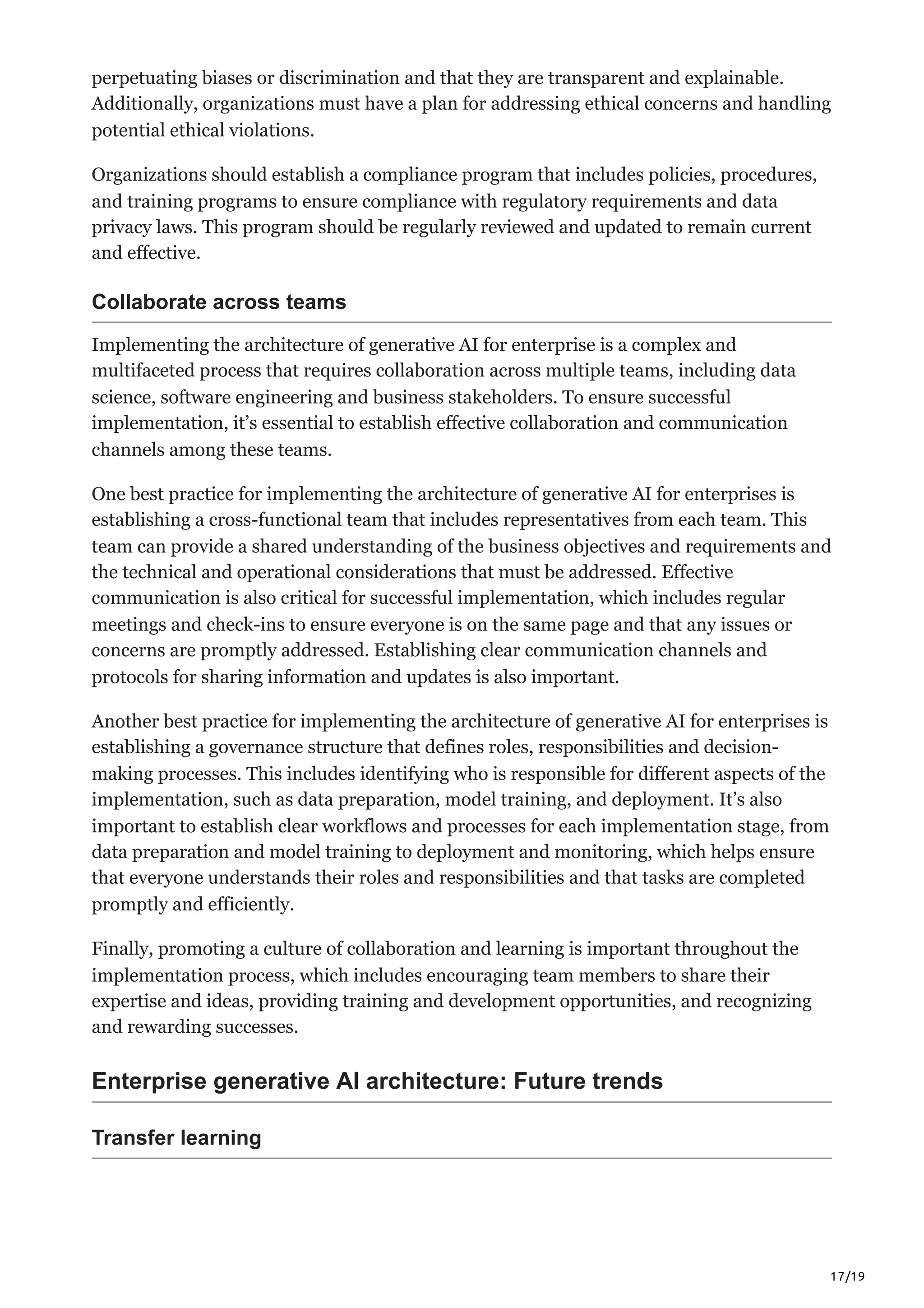17/19
perpetuating biases or discrimination and that they are transparent and explainable.
Additionally, organizations must have a plan for addressing ethical concerns and handling
potential ethical violations.
Organizations should establish a compliance program that includes policies, procedures,
and training programs to ensure compliance with regulatory requirements and data
privacy laws. This program should be regularly reviewed and updated to remain current
and effective.
Collaborate across teams
Implementing the architecture of generative AI for enterprise is a complex and
multifaceted process that requires collaboration across multiple teams, including data
science, software engineering and business stakeholders. To ensure successful
implementation, it’s essential to establish effective collaboration and communication
channels among these teams.
One best practice for implementing the architecture of generative AI for enterprises is
establishing a cross-functional team that includes representatives from each team. This
team can provide a shared understanding of the business objectives and requirements and
the technical and operational considerations that must be addressed. Effective
communication is also critical for successful implementation, which includes regular
meetings and check-ins to ensure everyone is on the same page and that any issues or
concerns are promptly addressed. Establishing clear communication channels and
protocols for sharing information and updates is also important.
Another best practice for implementing the architecture of generative AI for enterprises is
establishing a governance structure that defines roles, responsibilities and decision-
making processes. This includes identifying who is responsible for different aspects of the
implementation, such as data preparation, model training, and deployment. It’s also
important to establish clear workflows and processes for each implementation stage, from
data preparation and model training to deployment and monitoring, which helps ensure
that everyone understands their roles and responsibilities and that tasks are completed
promptly and efficiently.
Finally, promoting a culture of collaboration and learning is important throughout the
implementation process, which includes encouraging team members to share their
expertise and ideas, providing training and development opportunities, and recognizing
and rewarding successes.
Enterprise generative AI architecture: Future trends
Transfer learning
 