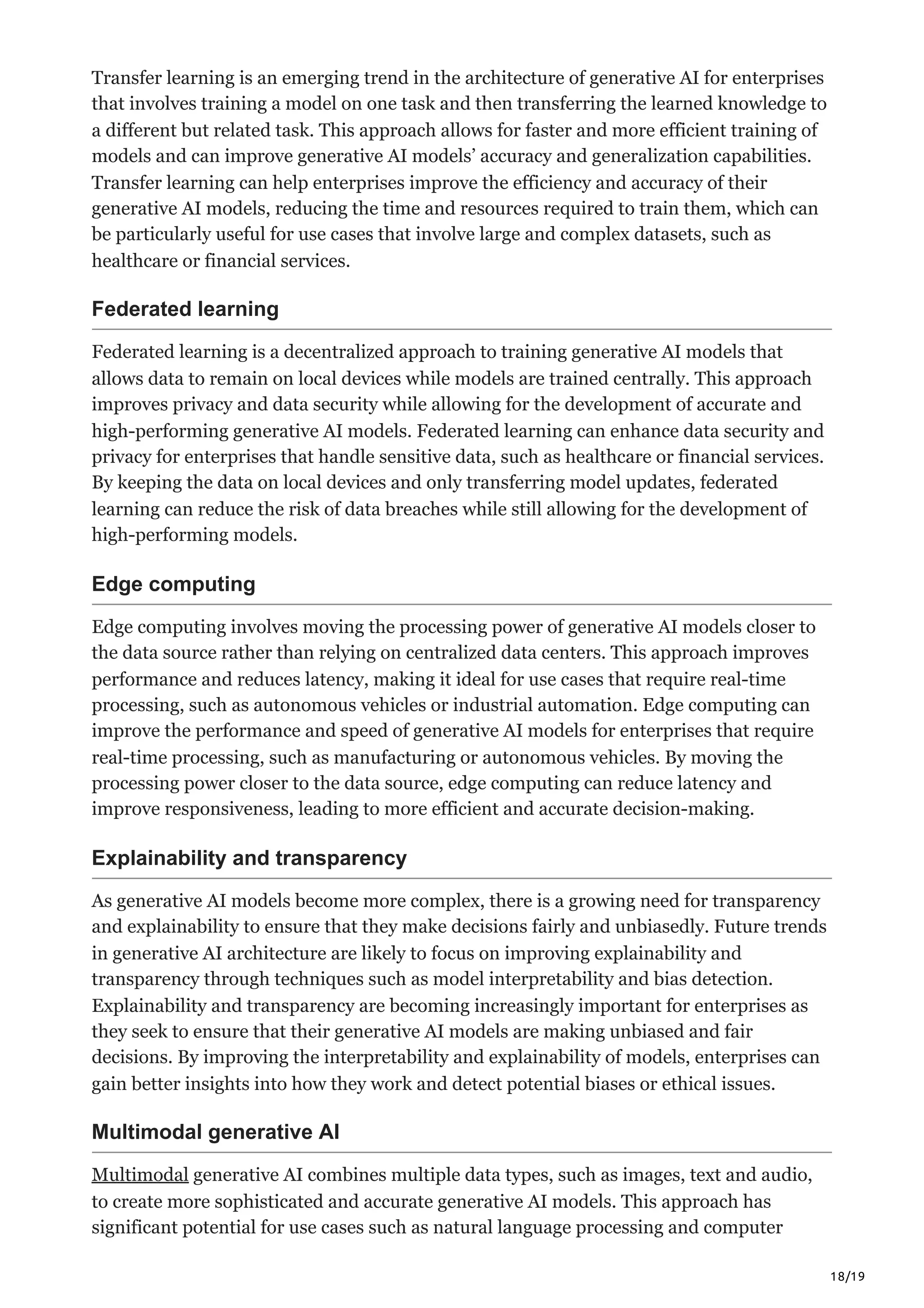 18/19
Transfer learning is an emerging trend in the architecture of generative AI for enterprises
that involves training a model on one task and then transferring the learned knowledge to
a different but related task. This approach allows for faster and more efficient training of
models and can improve generative AI models’ accuracy and generalization capabilities.
Transfer learning can help enterprises improve the efficiency and accuracy of their
generative AI models, reducing the time and resources required to train them, which can
be particularly useful for use cases that involve large and complex datasets, such as
healthcare or financial services.
Federated learning
Federated learning is a decentralized approach to training generative AI models that
allows data to remain on local devices while models are trained centrally. This approach
improves privacy and data security while allowing for the development of accurate and
high-performing generative AI models. Federated learning can enhance data security and
privacy for enterprises that handle sensitive data, such as healthcare or financial services.
By keeping the data on local devices and only transferring model updates, federated
learning can reduce the risk of data breaches while still allowing for the development of
high-performing models.
Edge computing
Edge computing involves moving the processing power of generative AI models closer to
the data source rather than relying on centralized data centers. This approach improves
performance and reduces latency, making it ideal for use cases that require real-time
processing, such as autonomous vehicles or industrial automation. Edge computing can
improve the performance and speed of generative AI models for enterprises that require
real-time processing, such as manufacturing or autonomous vehicles. By moving the
processing power closer to the data source, edge computing can reduce latency and
improve responsiveness, leading to more efficient and accurate decision-making.
Explainability and transparency
As generative AI models become more complex, there is a growing need for transparency
and explainability to ensure that they make decisions fairly and unbiasedly. Future trends
in generative AI architecture are likely to focus on improving explainability and
transparency through techniques such as model interpretability and bias detection.
Explainability and transparency are becoming increasingly important for enterprises as
they seek to ensure that their generative AI models are making unbiased and fair
decisions. By improving the interpretability and explainability of models, enterprises can
gain better insights into how they work and detect potential biases or ethical issues.
Multimodal generative AI
Multimodal generative AI combines multiple data types, such as images, text and audio,
to create more sophisticated and accurate generative AI models. This approach has
significant potential for use cases such as natural language processing and computer
 