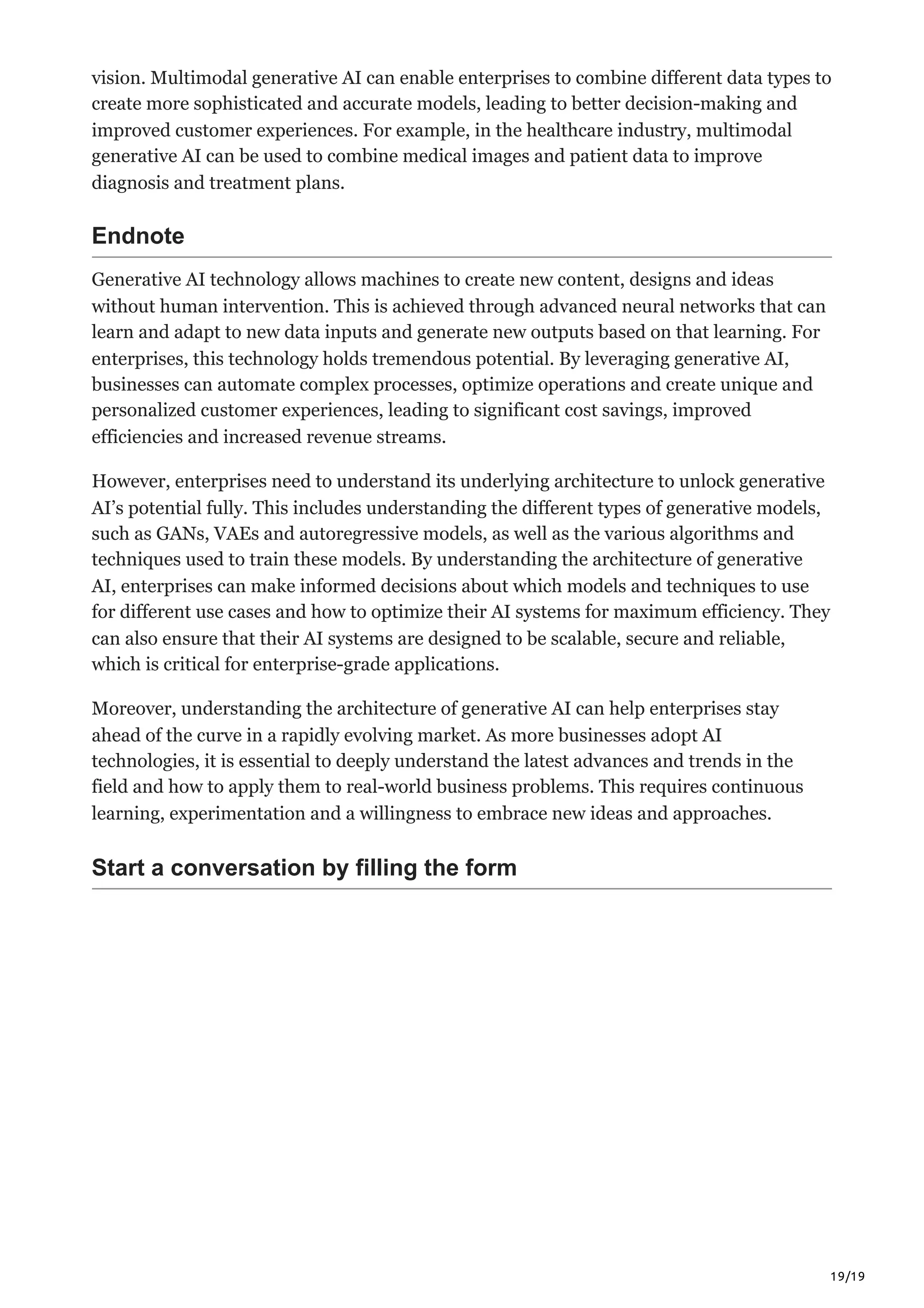 19/19
vision. Multimodal generative AI can enable enterprises to combine different data types to
create more sophisticated and accurate models, leading to better decision-making and
improved customer experiences. For example, in the healthcare industry, multimodal
generative AI can be used to combine medical images and patient data to improve
diagnosis and treatment plans.
Endnote
Generative AI technology allows machines to create new content, designs and ideas
without human intervention. This is achieved through advanced neural networks that can
learn and adapt to new data inputs and generate new outputs based on that learning. For
enterprises, this technology holds tremendous potential. By leveraging generative AI,
businesses can automate complex processes, optimize operations and create unique and
personalized customer experiences, leading to significant cost savings, improved
efficiencies and increased revenue streams.
However, enterprises need to understand its underlying architecture to unlock generative
AI’s potential fully. This includes understanding the different types of generative models,
such as GANs, VAEs and autoregressive models, as well as the various algorithms and
techniques used to train these models. By understanding the architecture of generative
AI, enterprises can make informed decisions about which models and techniques to use
for different use cases and how to optimize their AI systems for maximum efficiency. They
can also ensure that their AI systems are designed to be scalable, secure and reliable,
which is critical for enterprise-grade applications.
Moreover, understanding the architecture of generative AI can help enterprises stay
ahead of the curve in a rapidly evolving market. As more businesses adopt AI
technologies, it is essential to deeply understand the latest advances and trends in the
field and how to apply them to real-world business problems. This requires continuous
learning, experimentation and a willingness to embrace new ideas and approaches.
Start a conversation by filling the form
 
