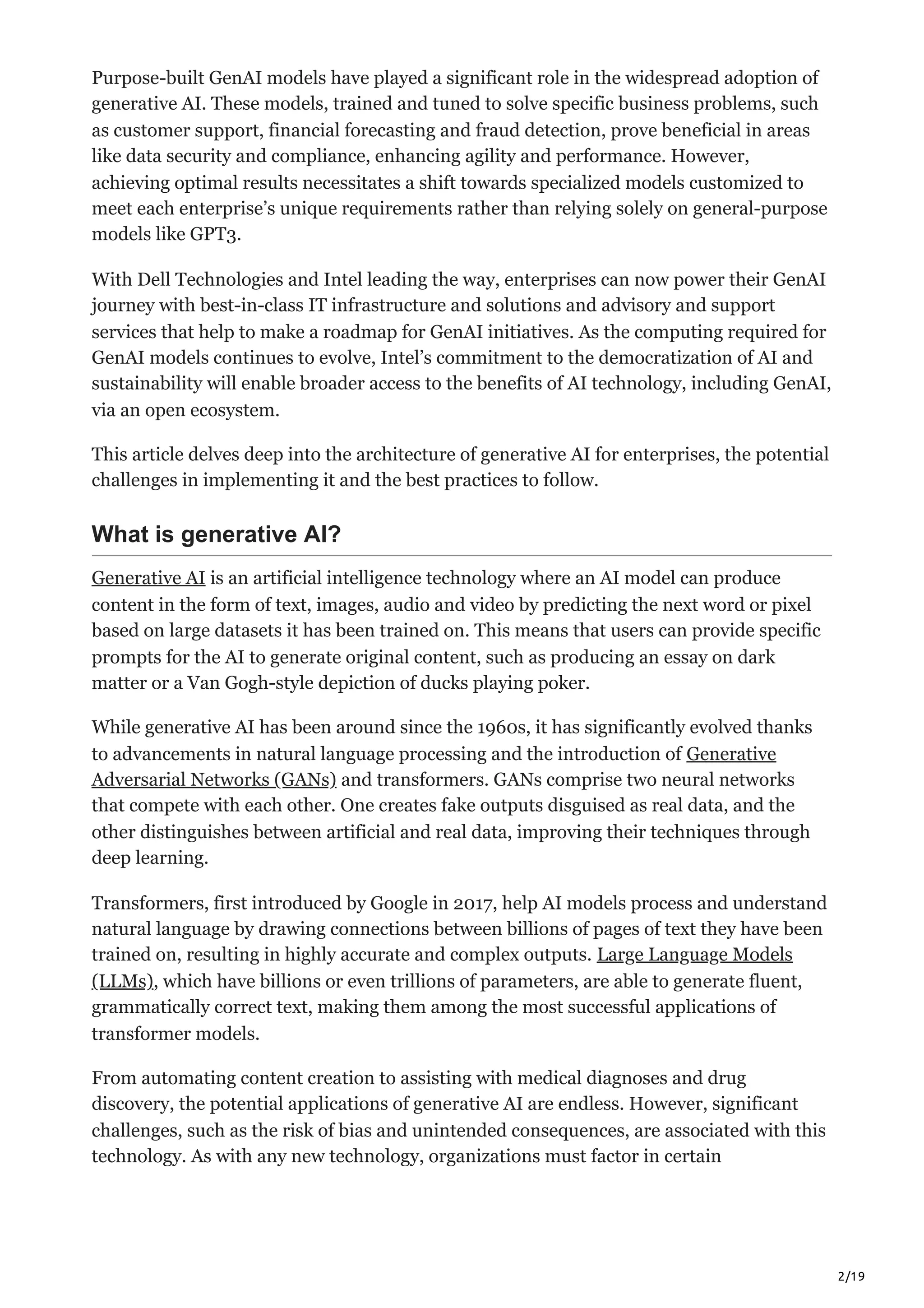 2/19
Purpose-built GenAI models have played a significant role in the widespread adoption of
generative AI. These models, trained and tuned to solve specific business problems, such
as customer support, financial forecasting and fraud detection, prove beneficial in areas
like data security and compliance, enhancing agility and performance. However,
achieving optimal results necessitates a shift towards specialized models customized to
meet each enterprise’s unique requirements rather than relying solely on general-purpose
models like GPT3.
With Dell Technologies and Intel leading the way, enterprises can now power their GenAI
journey with best-in-class IT infrastructure and solutions and advisory and support
services that help to make a roadmap for GenAI initiatives. As the computing required for
GenAI models continues to evolve, Intel’s commitment to the democratization of AI and
sustainability will enable broader access to the benefits of AI technology, including GenAI,
via an open ecosystem.
This article delves deep into the architecture of generative AI for enterprises, the potential
challenges in implementing it and the best practices to follow.
What is generative AI?
Generative AI is an artificial intelligence technology where an AI model can produce
content in the form of text, images, audio and video by predicting the next word or pixel
based on large datasets it has been trained on. This means that users can provide specific
prompts for the AI to generate original content, such as producing an essay on dark
matter or a Van Gogh-style depiction of ducks playing poker.
While generative AI has been around since the 1960s, it has significantly evolved thanks
to advancements in natural language processing and the introduction of Generative
Adversarial Networks (GANs) and transformers. GANs comprise two neural networks
that compete with each other. One creates fake outputs disguised as real data, and the
other distinguishes between artificial and real data, improving their techniques through
deep learning.
Transformers, first introduced by Google in 2017, help AI models process and understand
natural language by drawing connections between billions of pages of text they have been
trained on, resulting in highly accurate and complex outputs. Large Language Models
(LLMs), which have billions or even trillions of parameters, are able to generate fluent,
grammatically correct text, making them among the most successful applications of
transformer models.
From automating content creation to assisting with medical diagnoses and drug
discovery, the potential applications of generative AI are endless. However, significant
challenges, such as the risk of bias and unintended consequences, are associated with this
technology. As with any new technology, organizations must factor in certain
 