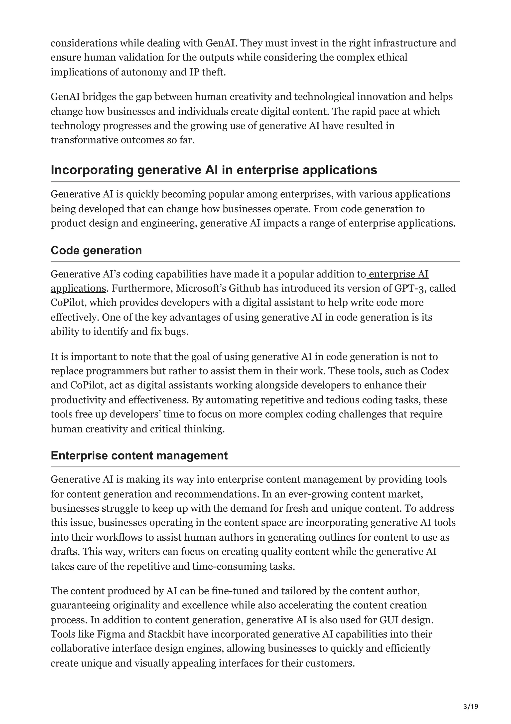 3/19
considerations while dealing with GenAI. They must invest in the right infrastructure and
ensure human validation for the outputs while considering the complex ethical
implications of autonomy and IP theft.
GenAI bridges the gap between human creativity and technological innovation and helps
change how businesses and individuals create digital content. The rapid pace at which
technology progresses and the growing use of generative AI have resulted in
transformative outcomes so far.
Incorporating generative AI in enterprise applications
Generative AI is quickly becoming popular among enterprises, with various applications
being developed that can change how businesses operate. From code generation to
product design and engineering, generative AI impacts a range of enterprise applications.
Code generation
Generative AI’s coding capabilities have made it a popular addition to enterprise AI
applications. Furthermore, Microsoft’s Github has introduced its version of GPT-3, called
CoPilot, which provides developers with a digital assistant to help write code more
effectively. One of the key advantages of using generative AI in code generation is its
ability to identify and fix bugs.
It is important to note that the goal of using generative AI in code generation is not to
replace programmers but rather to assist them in their work. These tools, such as Codex
and CoPilot, act as digital assistants working alongside developers to enhance their
productivity and effectiveness. By automating repetitive and tedious coding tasks, these
tools free up developers’ time to focus on more complex coding challenges that require
human creativity and critical thinking.
Enterprise content management
Generative AI is making its way into enterprise content management by providing tools
for content generation and recommendations. In an ever-growing content market,
businesses struggle to keep up with the demand for fresh and unique content. To address
this issue, businesses operating in the content space are incorporating generative AI tools
into their workflows to assist human authors in generating outlines for content to use as
drafts. This way, writers can focus on creating quality content while the generative AI
takes care of the repetitive and time-consuming tasks.
The content produced by AI can be fine-tuned and tailored by the content author,
guaranteeing originality and excellence while also accelerating the content creation
process. In addition to content generation, generative AI is also used for GUI design.
Tools like Figma and Stackbit have incorporated generative AI capabilities into their
collaborative interface design engines, allowing businesses to quickly and efficiently
create unique and visually appealing interfaces for their customers.
 