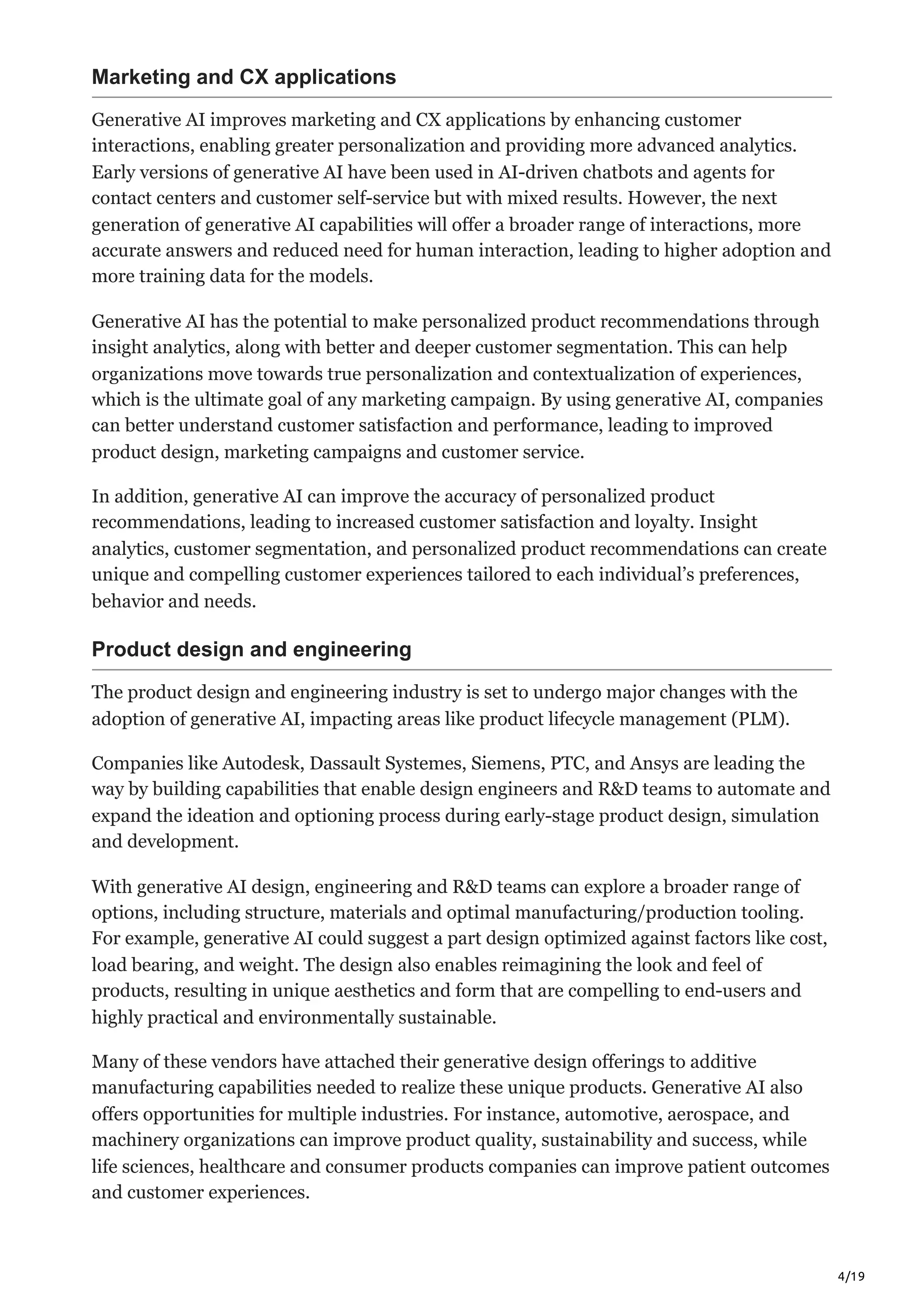 4/19
Marketing and CX applications
Generative AI improves marketing and CX applications by enhancing customer
interactions, enabling greater personalization and providing more advanced analytics.
Early versions of generative AI have been used in AI-driven chatbots and agents for
contact centers and customer self-service but with mixed results. However, the next
generation of generative AI capabilities will offer a broader range of interactions, more
accurate answers and reduced need for human interaction, leading to higher adoption and
more training data for the models.
Generative AI has the potential to make personalized product recommendations through
insight analytics, along with better and deeper customer segmentation. This can help
organizations move towards true personalization and contextualization of experiences,
which is the ultimate goal of any marketing campaign. By using generative AI, companies
can better understand customer satisfaction and performance, leading to improved
product design, marketing campaigns and customer service.
In addition, generative AI can improve the accuracy of personalized product
recommendations, leading to increased customer satisfaction and loyalty. Insight
analytics, customer segmentation, and personalized product recommendations can create
unique and compelling customer experiences tailored to each individual’s preferences,
behavior and needs.
Product design and engineering
The product design and engineering industry is set to undergo major changes with the
adoption of generative AI, impacting areas like product lifecycle management (PLM).
Companies like Autodesk, Dassault Systemes, Siemens, PTC, and Ansys are leading the
way by building capabilities that enable design engineers and R&D teams to automate and
expand the ideation and optioning process during early-stage product design, simulation
and development.
With generative AI design, engineering and R&D teams can explore a broader range of
options, including structure, materials and optimal manufacturing/production tooling.
For example, generative AI could suggest a part design optimized against factors like cost,
load bearing, and weight. The design also enables reimagining the look and feel of
products, resulting in unique aesthetics and form that are compelling to end-users and
highly practical and environmentally sustainable.
Many of these vendors have attached their generative design offerings to additive
manufacturing capabilities needed to realize these unique products. Generative AI also
offers opportunities for multiple industries. For instance, automotive, aerospace, and
machinery organizations can improve product quality, sustainability and success, while
life sciences, healthcare and consumer products companies can improve patient outcomes
and customer experiences.
 