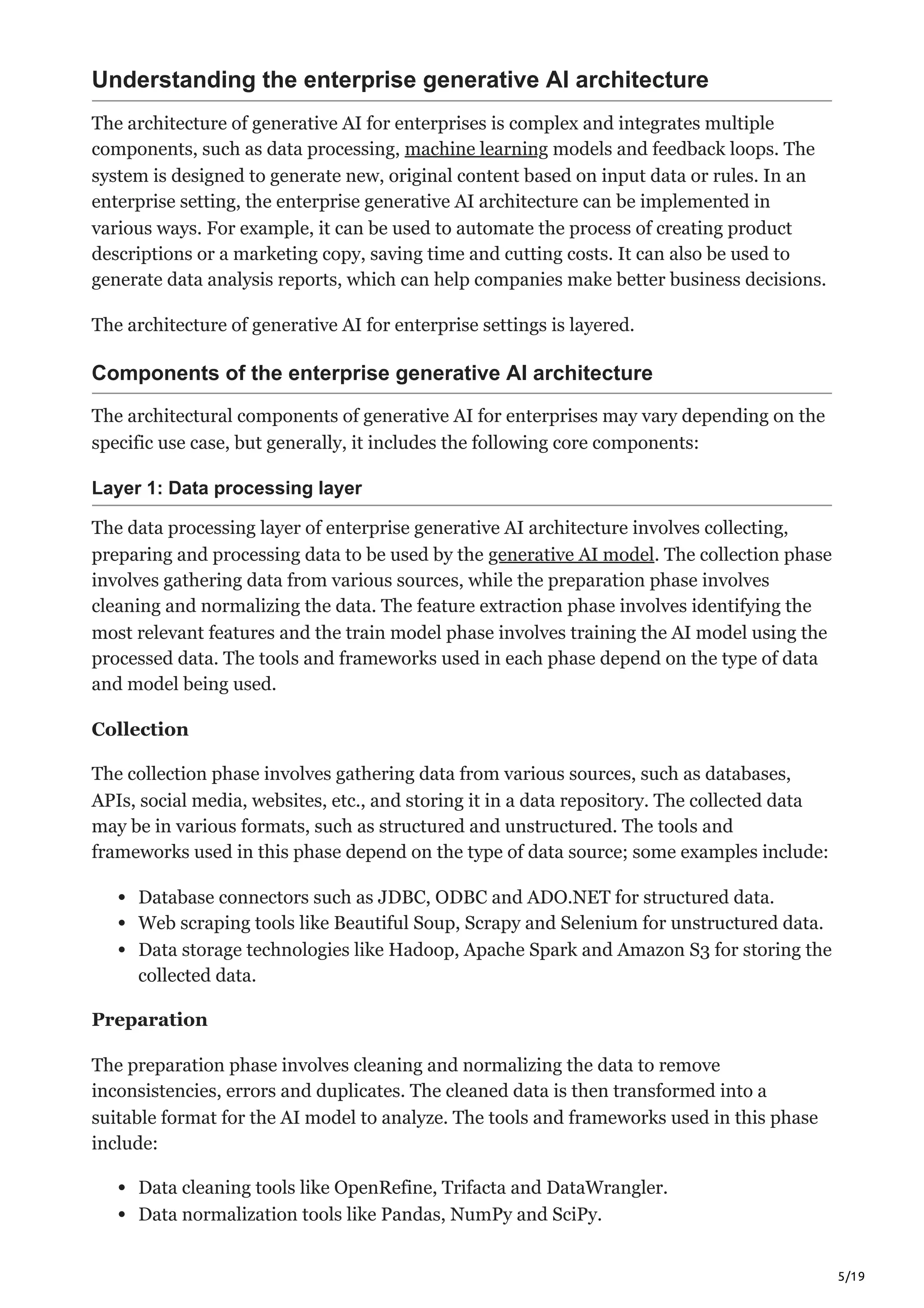 5/19
Understanding the enterprise generative AI architecture
The architecture of generative AI for enterprises is complex and integrates multiple
components, such as data processing, machine learning models and feedback loops. The
system is designed to generate new, original content based on input data or rules. In an
enterprise setting, the enterprise generative AI architecture can be implemented in
various ways. For example, it can be used to automate the process of creating product
descriptions or a marketing copy, saving time and cutting costs. It can also be used to
generate data analysis reports, which can help companies make better business decisions.
The architecture of generative AI for enterprise settings is layered.
Components of the enterprise generative AI architecture
The architectural components of generative AI for enterprises may vary depending on the
specific use case, but generally, it includes the following core components:
Layer 1: Data processing layer
The data processing layer of enterprise generative AI architecture involves collecting,
preparing and processing data to be used by the generative AI model. The collection phase
involves gathering data from various sources, while the preparation phase involves
cleaning and normalizing the data. The feature extraction phase involves identifying the
most relevant features and the train model phase involves training the AI model using the
processed data. The tools and frameworks used in each phase depend on the type of data
and model being used.
Collection
The collection phase involves gathering data from various sources, such as databases,
APIs, social media, websites, etc., and storing it in a data repository. The collected data
may be in various formats, such as structured and unstructured. The tools and
frameworks used in this phase depend on the type of data source; some examples include:
Database connectors such as JDBC, ODBC and ADO.NET for structured data.
Web scraping tools like Beautiful Soup, Scrapy and Selenium for unstructured data.
Data storage technologies like Hadoop, Apache Spark and Amazon S3 for storing the
collected data.
Preparation
The preparation phase involves cleaning and normalizing the data to remove
inconsistencies, errors and duplicates. The cleaned data is then transformed into a
suitable format for the AI model to analyze. The tools and frameworks used in this phase
include:
Data cleaning tools like OpenRefine, Trifacta and DataWrangler.
Data normalization tools like Pandas, NumPy and SciPy.
 