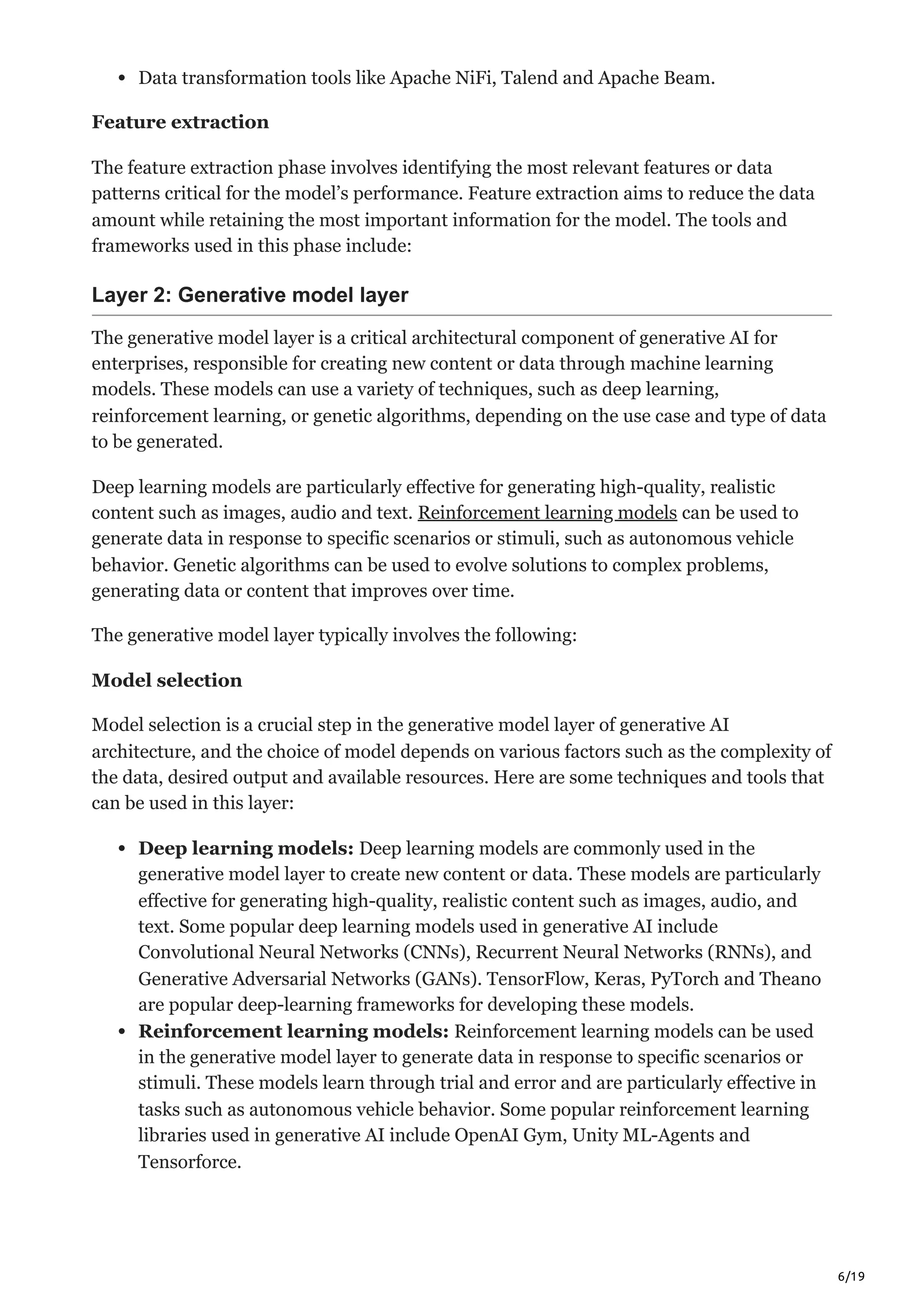 6/19
Data transformation tools like Apache NiFi, Talend and Apache Beam.
Feature extraction
The feature extraction phase involves identifying the most relevant features or data
patterns critical for the model’s performance. Feature extraction aims to reduce the data
amount while retaining the most important information for the model. The tools and
frameworks used in this phase include:
Layer 2: Generative model layer
The generative model layer is a critical architectural component of generative AI for
enterprises, responsible for creating new content or data through machine learning
models. These models can use a variety of techniques, such as deep learning,
reinforcement learning, or genetic algorithms, depending on the use case and type of data
to be generated.
Deep learning models are particularly effective for generating high-quality, realistic
content such as images, audio and text. Reinforcement learning models can be used to
generate data in response to specific scenarios or stimuli, such as autonomous vehicle
behavior. Genetic algorithms can be used to evolve solutions to complex problems,
generating data or content that improves over time.
The generative model layer typically involves the following:
Model selection
Model selection is a crucial step in the generative model layer of generative AI
architecture, and the choice of model depends on various factors such as the complexity of
the data, desired output and available resources. Here are some techniques and tools that
can be used in this layer:
Deep learning models: Deep learning models are commonly used in the
generative model layer to create new content or data. These models are particularly
effective for generating high-quality, realistic content such as images, audio, and
text. Some popular deep learning models used in generative AI include
Convolutional Neural Networks (CNNs), Recurrent Neural Networks (RNNs), and
Generative Adversarial Networks (GANs). TensorFlow, Keras, PyTorch and Theano
are popular deep-learning frameworks for developing these models.
Reinforcement learning models: Reinforcement learning models can be used
in the generative model layer to generate data in response to specific scenarios or
stimuli. These models learn through trial and error and are particularly effective in
tasks such as autonomous vehicle behavior. Some popular reinforcement learning
libraries used in generative AI include OpenAI Gym, Unity ML-Agents and
Tensorforce.
 