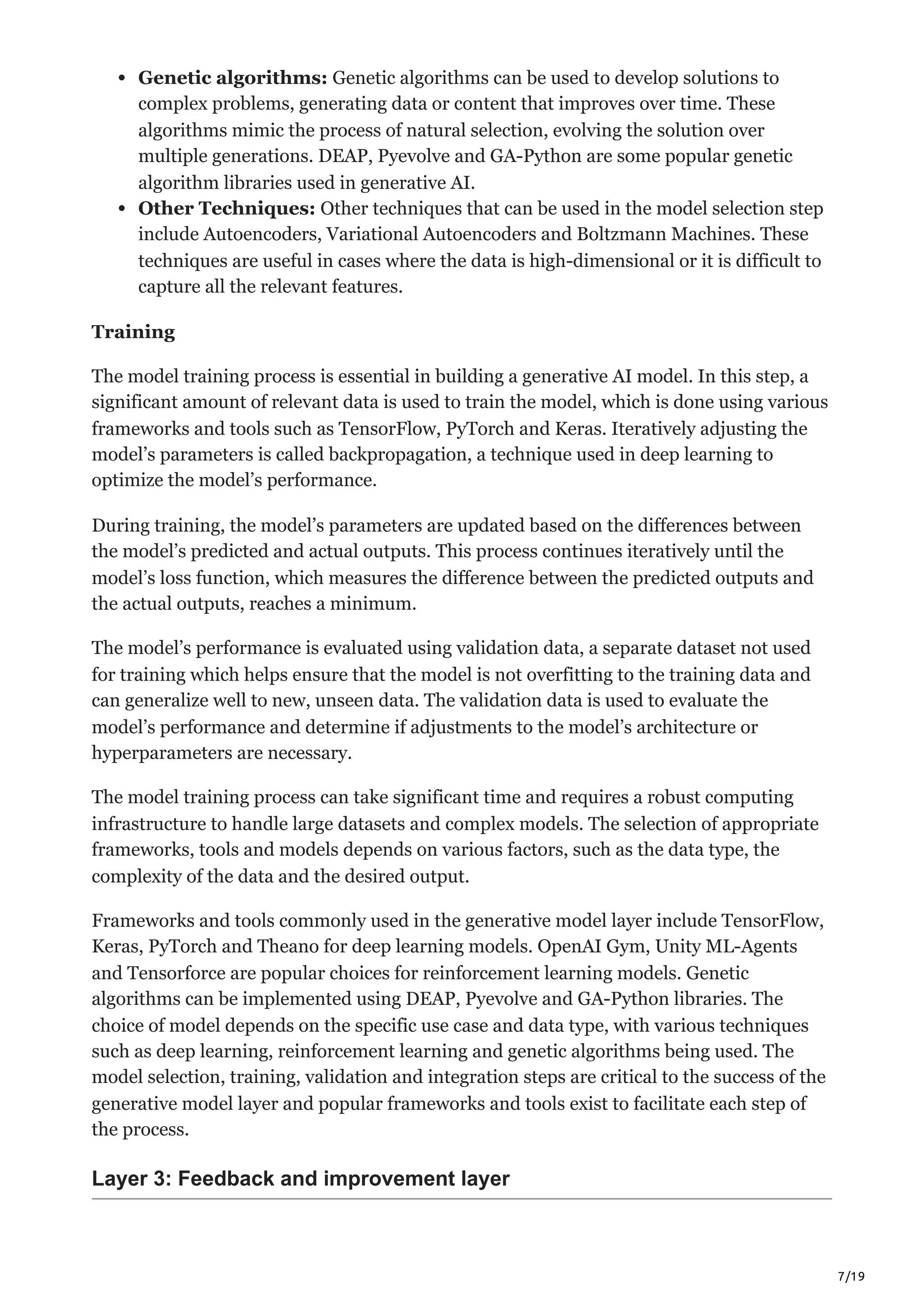 7/19
Genetic algorithms: Genetic algorithms can be used to develop solutions to
complex problems, generating data or content that improves over time. These
algorithms mimic the process of natural selection, evolving the solution over
multiple generations. DEAP, Pyevolve and GA-Python are some popular genetic
algorithm libraries used in generative AI.
Other Techniques: Other techniques that can be used in the model selection step
include Autoencoders, Variational Autoencoders and Boltzmann Machines. These
techniques are useful in cases where the data is high-dimensional or it is difficult to
capture all the relevant features.
Training
The model training process is essential in building a generative AI model. In this step, a
significant amount of relevant data is used to train the model, which is done using various
frameworks and tools such as TensorFlow, PyTorch and Keras. Iteratively adjusting the
model’s parameters is called backpropagation, a technique used in deep learning to
optimize the model’s performance.
During training, the model’s parameters are updated based on the differences between
the model’s predicted and actual outputs. This process continues iteratively until the
model’s loss function, which measures the difference between the predicted outputs and
the actual outputs, reaches a minimum.
The model’s performance is evaluated using validation data, a separate dataset not used
for training which helps ensure that the model is not overfitting to the training data and
can generalize well to new, unseen data. The validation data is used to evaluate the
model’s performance and determine if adjustments to the model’s architecture or
hyperparameters are necessary.
The model training process can take significant time and requires a robust computing
infrastructure to handle large datasets and complex models. The selection of appropriate
frameworks, tools and models depends on various factors, such as the data type, the
complexity of the data and the desired output.
Frameworks and tools commonly used in the generative model layer include TensorFlow,
Keras, PyTorch and Theano for deep learning models. OpenAI Gym, Unity ML-Agents
and Tensorforce are popular choices for reinforcement learning models. Genetic
algorithms can be implemented using DEAP, Pyevolve and GA-Python libraries. The
choice of model depends on the specific use case and data type, with various techniques
such as deep learning, reinforcement learning and genetic algorithms being used. The
model selection, training, validation and integration steps are critical to the success of the
generative model layer and popular frameworks and tools exist to facilitate each step of
the process.
Layer 3: Feedback and improvement layer
 