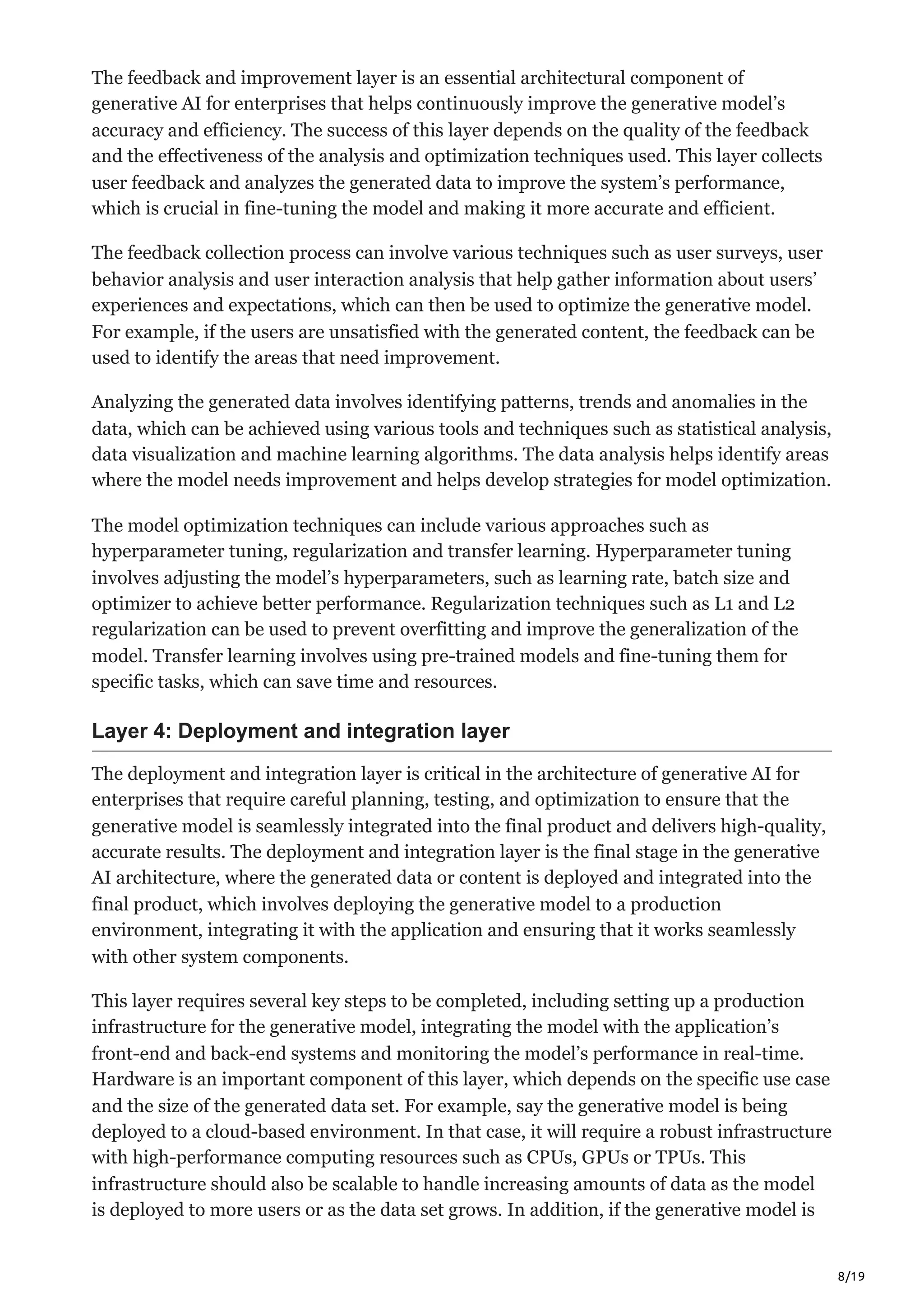 8/19
The feedback and improvement layer is an essential architectural component of
generative AI for enterprises that helps continuously improve the generative model’s
accuracy and efficiency. The success of this layer depends on the quality of the feedback
and the effectiveness of the analysis and optimization techniques used. This layer collects
user feedback and analyzes the generated data to improve the system’s performance,
which is crucial in fine-tuning the model and making it more accurate and efficient.
The feedback collection process can involve various techniques such as user surveys, user
behavior analysis and user interaction analysis that help gather information about users’
experiences and expectations, which can then be used to optimize the generative model.
For example, if the users are unsatisfied with the generated content, the feedback can be
used to identify the areas that need improvement.
Analyzing the generated data involves identifying patterns, trends and anomalies in the
data, which can be achieved using various tools and techniques such as statistical analysis,
data visualization and machine learning algorithms. The data analysis helps identify areas
where the model needs improvement and helps develop strategies for model optimization.
The model optimization techniques can include various approaches such as
hyperparameter tuning, regularization and transfer learning. Hyperparameter tuning
involves adjusting the model’s hyperparameters, such as learning rate, batch size and
optimizer to achieve better performance. Regularization techniques such as L1 and L2
regularization can be used to prevent overfitting and improve the generalization of the
model. Transfer learning involves using pre-trained models and fine-tuning them for
specific tasks, which can save time and resources.
Layer 4: Deployment and integration layer
The deployment and integration layer is critical in the architecture of generative AI for
enterprises that require careful planning, testing, and optimization to ensure that the
generative model is seamlessly integrated into the final product and delivers high-quality,
accurate results. The deployment and integration layer is the final stage in the generative
AI architecture, where the generated data or content is deployed and integrated into the
final product, which involves deploying the generative model to a production
environment, integrating it with the application and ensuring that it works seamlessly
with other system components.
This layer requires several key steps to be completed, including setting up a production
infrastructure for the generative model, integrating the model with the application’s
front-end and back-end systems and monitoring the model’s performance in real-time.
Hardware is an important component of this layer, which depends on the specific use case
and the size of the generated data set. For example, say the generative model is being
deployed to a cloud-based environment. In that case, it will require a robust infrastructure
with high-performance computing resources such as CPUs, GPUs or TPUs. This
infrastructure should also be scalable to handle increasing amounts of data as the model
is deployed to more users or as the data set grows. In addition, if the generative model is
 