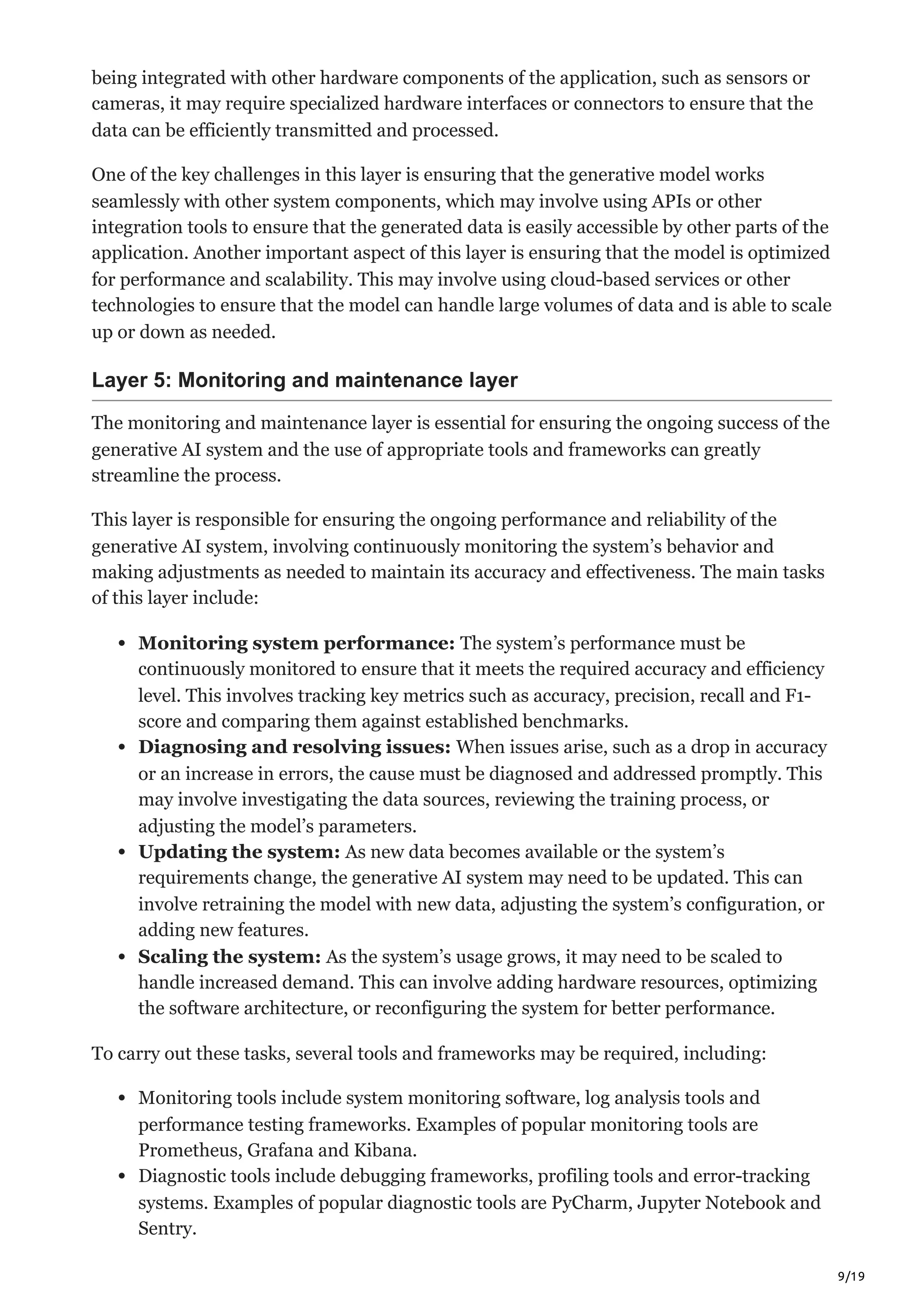 9/19
being integrated with other hardware components of the application, such as sensors or
cameras, it may require specialized hardware interfaces or connectors to ensure that the
data can be efficiently transmitted and processed.
One of the key challenges in this layer is ensuring that the generative model works
seamlessly with other system components, which may involve using APIs or other
integration tools to ensure that the generated data is easily accessible by other parts of the
application. Another important aspect of this layer is ensuring that the model is optimized
for performance and scalability. This may involve using cloud-based services or other
technologies to ensure that the model can handle large volumes of data and is able to scale
up or down as needed.
Layer 5: Monitoring and maintenance layer
The monitoring and maintenance layer is essential for ensuring the ongoing success of the
generative AI system and the use of appropriate tools and frameworks can greatly
streamline the process.
This layer is responsible for ensuring the ongoing performance and reliability of the
generative AI system, involving continuously monitoring the system’s behavior and
making adjustments as needed to maintain its accuracy and effectiveness. The main tasks
of this layer include:
Monitoring system performance: The system’s performance must be
continuously monitored to ensure that it meets the required accuracy and efficiency
level. This involves tracking key metrics such as accuracy, precision, recall and F1-
score and comparing them against established benchmarks.
Diagnosing and resolving issues: When issues arise, such as a drop in accuracy
or an increase in errors, the cause must be diagnosed and addressed promptly. This
may involve investigating the data sources, reviewing the training process, or
adjusting the model’s parameters.
Updating the system: As new data becomes available or the system’s
requirements change, the generative AI system may need to be updated. This can
involve retraining the model with new data, adjusting the system’s configuration, or
adding new features.
Scaling the system: As the system’s usage grows, it may need to be scaled to
handle increased demand. This can involve adding hardware resources, optimizing
the software architecture, or reconfiguring the system for better performance.
To carry out these tasks, several tools and frameworks may be required, including:
Monitoring tools include system monitoring software, log analysis tools and
performance testing frameworks. Examples of popular monitoring tools are
Prometheus, Grafana and Kibana.
Diagnostic tools include debugging frameworks, profiling tools and error-tracking
systems. Examples of popular diagnostic tools are PyCharm, Jupyter Notebook and
Sentry.
 
