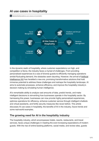 1/12
AI use cases in hospitality
leewayhertz.com/ai-use-cases-in-hospitality
In the dynamic realm of hospitality, where customer expectations run high, and
competition is fierce, the industry faces a myriad of challenges. From providing
personalized experiences to a sea of diverse guests to efficiently managing operations
amidst fluctuating demand, the obstacles seem daunting. However, the arrival of Artificial
Intelligence (AI) has heralded a new era, promising transformative solutions that hold
immense potential to address these challenges and reshape the hospitality landscape. AI
aims to automate processes, enhance efficiency, and improve the hospitality industry’s
decision making by simulating human intelligence.
AI’s remarkable ability to analyze vast amounts of data, predict trends, and make
intelligent decisions is reinventing how businesses operate in the hospitality sector. By
harnessing this power, businesses can now provide highly personalized experiences,
optimize operations for efficiency, enhance customer service through intelligent chatbots
and virtual assistants, and fortify security measures like never before. This article
discusses AI use cases in hospitality, the benefits of AI in the industry, future trends and
some real-world examples.
The growing need for AI in the hospitality industry
The hospitality industry, which encompasses hotels, resorts, restaurants, and travel
services, faces unique challenges in meeting the ever-increasing expectations of modern
guests. With the rise of online booking platforms, social media, and review sites, guests
 