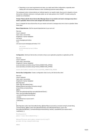 10/20
Depending on your exact requirements and setup, you might need further configurations, especially when
dealing with more advanced features or when considering production-ready settings.
The subsequent action involves tailoring our methods based on our specific needs. Say we aim to dispatch an Azure
Service Bus notification whenever a book gets added; we can seek guidance from ChatGPT. Consider posing this
question as an illustration:
Prompt: Please add the Azure Service Bus Message Queue to my solution and send a message every time a
book is uploaded. Show me the code changes that need to be made.
Sure, to integrate the Azure Service Bus into your solution and send a message every time a book is uploaded, follow
these steps:
Maven Dependencies: Add the required dependencies to your pom.xml:
Plain text
Copy to clipboard
Open code in new window
EnlighterJS 3 Syntax Highlighter
com.azure
azure-messaging-servicebus
7.0.0
com.azure azure-messaging-servicebus 7.0.0
com.azure
azure-messaging-servicebus
7.0.0
Configuration: Add Azure Service Bus connection string to your application.properties or application.yml file:
Plain text
Copy to clipboard
Open code in new window
EnlighterJS 3 Syntax Highlighter
azure.servicebus.connection-string=YOUR_CONNECTION_STRING
azure.servicebus.connection-string=YOUR_CONNECTION_STRING
azure.servicebus.connection-string=YOUR_CONNECTION_STRING
Service Bus Configuration: Create a configuration class to set up the Service Bus client:
Plain text
Copy to clipboard
Open code in new window
EnlighterJS 3 Syntax Highlighter
@Configuration
public class ServiceBusConfig {
@Value("${azure.servicebus.connection-string}")
private String connectionString;
@Bean
public ServiceBusSenderClient serviceBusSenderClient() {
return new ServiceBusClientBuilder()
.connectionString(connectionString)
.sender()
.queueName("your-queue-name")
.buildClient();
}
}
@Configuration public class ServiceBusConfig { @Value("${azure.servicebus.connection-string}") private String
connectionString; @Bean public ServiceBusSenderClient serviceBusSenderClient() { return new
ServiceBusClientBuilder() .connectionString(connectionString) .sender() .queueName("your-queue-name")
.buildClient(); } }
@Configuration
public class ServiceBusConfig {
@Value("${azure.servicebus.connection-string}")
private String connectionString;
@Bean
 