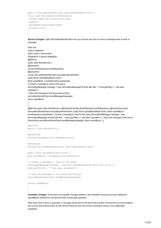 11/20
public ServiceBusSenderClient serviceBusSenderClient() {
return new ServiceBusClientBuilder()
.connectionString(connectionString)
.sender()
.queueName("your-queue-name")
.buildClient();
}
}
Service Changes: Inject ServiceBusSenderClient into your service and use it to send a message when a book is
uploaded.
Plain text
Copy to clipboard
Open code in new window
EnlighterJS 3 Syntax Highlighter
@Service
public class BookService {
@Autowired
private BookRepository bookRepository;
@Autowired
private ServiceBusSenderClient serviceBusSenderClient;
public Book uploadBook(Book book) {
Book savedBook = bookRepository.save(book);
// Create a message to send to the queue
ServiceBusMessage message = new ServiceBusMessage("A book with title " + book.getTitle() + " has been
uploaded.");
// Send the message to the Azure Service Bus
serviceBusSenderClient.sendMessage(message);
return savedBook;
}
}
@Service public class BookService { @Autowired private BookRepository bookRepository; @Autowired private
ServiceBusSenderClient serviceBusSenderClient; public Book uploadBook(Book book) { Book savedBook =
bookRepository.save(book); // Create a message to send to the queue ServiceBusMessage message = new
ServiceBusMessage("A book with title " + book.getTitle() + " has been uploaded."); // Send the message to the Azure
Service Bus serviceBusSenderClient.sendMessage(message); return savedBook; } }
@Service
public class BookService {
@Autowired
private BookRepository bookRepository;
@Autowired
private ServiceBusSenderClient serviceBusSenderClient;
public Book uploadBook(Book book) {
Book savedBook = bookRepository.save(book);
// Create a message to send to the queue
ServiceBusMessage message = new ServiceBusMessage("A book with title " +
book.getTitle() + " has been uploaded.");
// Send the message to the Azure Service Bus
serviceBusSenderClient.sendMessage(message);
return savedBook;
}
}
Controller changes: There aren’t any specific changes needed in the controller as long as you are calling the
uploadBook method from the service when a book gets uploaded.
Now, every time a book is uploaded, a message will be sent to the Azure Service Bus. Ensure that you have properly
set up your Azure Service Bus on the Azure Portal and have the correct connection string in your application
properties.
 