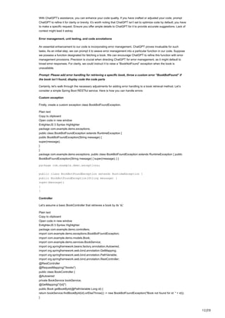 12/20
With ChatGPT’s assistance, you can enhance your code quality. If you have crafted or adjusted your code, prompt
ChatGPT to refine it for clarity or brevity. It’s worth noting that ChatGPT isn’t set to optimize code by default; you have
to make a specific request. Ensure you offer ample details to ChatGPT for it to provide accurate suggestions. Lack of
context might lead it astray.
Error management, unit testing, and code annotations
An essential enhancement to our code is incorporating error management. ChatGPT proves invaluable for such
tasks. As an initial step, we can prompt it to weave error management into a particular function in our code. Suppose
we possess a function designated for fetching a book. We can encourage ChatGPT to refine this function with error
management provisions. Precision is crucial when directing ChatGPT for error management, as it might default to
broad error responses. For clarity, we could instruct it to raise a “BookNotFound” exception when the book is
unavailable.
Prompt: Please add error handling for retrieving a specific book, throw a custom error “BookBotFound” if
the book isn’t found, display code the code parts
Certainly, let’s walk through the necessary adjustments for adding error handling to a book retrieval method. Let’s
consider a simple Spring Boot RESTful service. Here is how you can handle errors:
Custom exception
Firstly, create a custom exception class BookBotFoundException.
Plain text
Copy to clipboard
Open code in new window
EnlighterJS 3 Syntax Highlighter
package com.example.demo.exceptions;
public class BookBotFoundException extends RuntimeException {
public BookBotFoundException(String message) {
super(message);
}
}
package com.example.demo.exceptions; public class BookBotFoundException extends RuntimeException { public
BookBotFoundException(String message) { super(message); } }
package com.example.demo.exceptions;
public class BookBotFoundException extends RuntimeException {
public BookBotFoundException(String message) {
super(message);
}
}
Controller
Let’s assume a basic BookController that retrieves a book by its ‘id.’
Plain text
Copy to clipboard
Open code in new window
EnlighterJS 3 Syntax Highlighter
package com.example.demo.controllers;
import com.example.demo.exceptions.BookBotFoundException;
import com.example.demo.models.Book;
import com.example.demo.services.BookService;
import org.springframework.beans.factory.annotation.Autowired;
import org.springframework.web.bind.annotation.GetMapping;
import org.springframework.web.bind.annotation.PathVariable;
import org.springframework.web.bind.annotation.RestController;
@RestController
@RequestMapping("/books")
public class BookController {
@Autowired
private BookService bookService;
@GetMapping("/{id}")
public Book getBookById(@PathVariable Long id) {
return bookService.findBookById(id).orElseThrow(() -> new BookBotFoundException("Book not found for id: " + id));
}
 