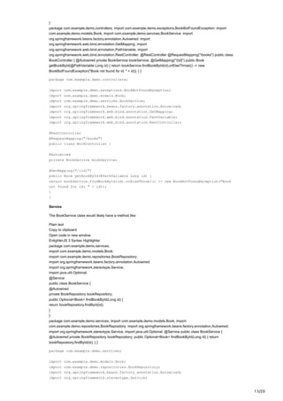 13/20
}
package com.example.demo.controllers; import com.example.demo.exceptions.BookBotFoundException; import
com.example.demo.models.Book; import com.example.demo.services.BookService; import
org.springframework.beans.factory.annotation.Autowired; import
org.springframework.web.bind.annotation.GetMapping; import
org.springframework.web.bind.annotation.PathVariable; import
org.springframework.web.bind.annotation.RestController; @RestController @RequestMapping("/books") public class
BookController { @Autowired private BookService bookService; @GetMapping("/{id}") public Book
getBookById(@PathVariable Long id) { return bookService.findBookById(id).orElseThrow(() -> new
BookBotFoundException("Book not found for id: " + id)); } }
package com.example.demo.controllers;
import com.example.demo.exceptions.BookBotFoundException;
import com.example.demo.models.Book;
import com.example.demo.services.BookService;
import org.springframework.beans.factory.annotation.Autowired;
import org.springframework.web.bind.annotation.GetMapping;
import org.springframework.web.bind.annotation.PathVariable;
import org.springframework.web.bind.annotation.RestController;
@RestController
@RequestMapping("/books")
public class BookController {
@Autowired
private BookService bookService;
@GetMapping("/{id}")
public Book getBookById(@PathVariable Long id) {
return bookService.findBookById(id).orElseThrow(() -> new BookBotFoundException("Book
not found for id: " + id));
}
}
Service
The BookService class would likely have a method like:
Plain text
Copy to clipboard
Open code in new window
EnlighterJS 3 Syntax Highlighter
package com.example.demo.services;
import com.example.demo.models.Book;
import com.example.demo.repositories.BookRepository;
import org.springframework.beans.factory.annotation.Autowired;
import org.springframework.stereotype.Service;
import java.util.Optional;
@Service
public class BookService {
@Autowired
private BookRepository bookRepository;
public Optional<Book> findBookById(Long id) {
return bookRepository.findById(id);
}
}
package com.example.demo.services; import com.example.demo.models.Book; import
com.example.demo.repositories.BookRepository; import org.springframework.beans.factory.annotation.Autowired;
import org.springframework.stereotype.Service; import java.util.Optional; @Service public class BookService {
@Autowired private BookRepository bookRepository; public Optional<Book> findBookById(Long id) { return
bookRepository.findById(id); } }
package com.example.demo.services;
import com.example.demo.models.Book;
import com.example.demo.repositories.BookRepository;
import org.springframework.beans.factory.annotation.Autowired;
import org.springframework.stereotype.Service;
 