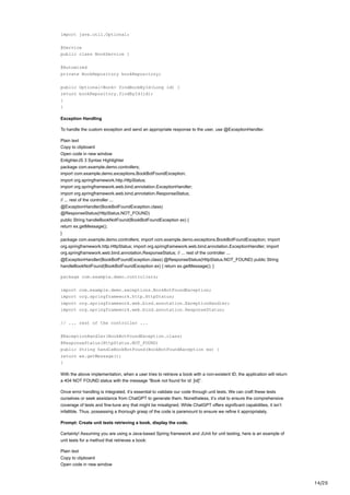 14/20
import java.util.Optional;
@Service
public class BookService {
@Autowired
private BookRepository bookRepository;
public Optional<Book> findBookById(Long id) {
return bookRepository.findById(id);
}
}
Exception Handling
To handle the custom exception and send an appropriate response to the user, use @ExceptionHandler.
Plain text
Copy to clipboard
Open code in new window
EnlighterJS 3 Syntax Highlighter
package com.example.demo.controllers;
import com.example.demo.exceptions.BookBotFoundException;
import org.springframework.http.HttpStatus;
import org.springframework.web.bind.annotation.ExceptionHandler;
import org.springframework.web.bind.annotation.ResponseStatus;
// ... rest of the controller ...
@ExceptionHandler(BookBotFoundException.class)
@ResponseStatus(HttpStatus.NOT_FOUND)
public String handleBookNotFound(BookBotFoundException ex) {
return ex.getMessage();
}
package com.example.demo.controllers; import com.example.demo.exceptions.BookBotFoundException; import
org.springframework.http.HttpStatus; import org.springframework.web.bind.annotation.ExceptionHandler; import
org.springframework.web.bind.annotation.ResponseStatus; // ... rest of the controller ...
@ExceptionHandler(BookBotFoundException.class) @ResponseStatus(HttpStatus.NOT_FOUND) public String
handleBookNotFound(BookBotFoundException ex) { return ex.getMessage(); }
package com.example.demo.controllers;
import com.example.demo.exceptions.BookBotFoundException;
import org.springframework.http.HttpStatus;
import org.springframework.web.bind.annotation.ExceptionHandler;
import org.springframework.web.bind.annotation.ResponseStatus;
// ... rest of the controller ...
@ExceptionHandler(BookBotFoundException.class)
@ResponseStatus(HttpStatus.NOT_FOUND)
public String handleBookNotFound(BookBotFoundException ex) {
return ex.getMessage();
}
With the above implementation, when a user tries to retrieve a book with a non-existent ID, the application will return
a 404 NOT FOUND status with the message “Book not found for id: [id]”.
Once error handling is integrated, it’s essential to validate our code through unit tests. We can craft these tests
ourselves or seek assistance from ChatGPT to generate them. Nonetheless, it’s vital to ensure the comprehensive
coverage of tests and fine-tune any that might be misaligned. While ChatGPT offers significant capabilities, it isn’t
infallible. Thus, possessing a thorough grasp of the code is paramount to ensure we refine it appropriately.
Prompt: Create unit tests retrieving a book, display the code.
Certainly! Assuming you are using a Java-based Spring framework and JUnit for unit testing, here is an example of
unit tests for a method that retrieves a book:
Plain text
Copy to clipboard
Open code in new window
 