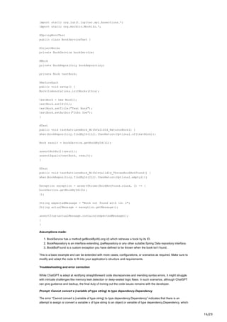 16/20
import static org.junit.jupiter.api.Assertions.*;
import static org.mockito.Mockito.*;
@SpringBootTest
public class BookServiceTest {
@InjectMocks
private BookService bookService;
@Mock
private BookRepository bookRepository;
private Book testBook;
@BeforeEach
public void setup() {
MockitoAnnotations.initMocks(this);
testBook = new Book();
testBook.setId(1L);
testBook.setTitle("Test Book");
testBook.setAuthor("John Doe");
}
@Test
public void testRetrieveBook_WithValidId_ReturnsBook() {
when(bookRepository.findById(1L)).thenReturn(Optional.of(testBook));
Book result = bookService.getBookById(1L);
assertNotNull(result);
assertEquals(testBook, result);
}
@Test
public void testRetrieveBook_WithInvalidId_ThrowsBookBotFound() {
when(bookRepository.findById(2L)).thenReturn(Optional.empty());
Exception exception = assertThrows(BookBotFound.class, () -> {
bookService.getBookById(2L);
});
String expectedMessage = "Book not found with id: 2";
String actualMessage = exception.getMessage();
assertTrue(actualMessage.contains(expectedMessage));
}
}
Assumptions made:
1. BookService has a method getBookById(Long id) which retrieves a book by its ID.
2. BookRepository is an interface extending JpaRepository or any other suitable Spring Data repository interface.
3. BookBotFound is a custom exception you have defined to be thrown when the book isn’t found.
This is a basic example and can be extended with more cases, configurations, or scenarios as required. Make sure to
modify and adapt the code to fit into your application’s structure and requirements.
Troubleshooting and error correction
While ChatGPT is adept at rectifying straightforward code discrepancies and mending syntax errors, it might struggle
with intricate challenges like memory leak detection or deep-seated logic flaws. In such scenarios, although ChatGPT
can give guidance and backup, the final duty of ironing out the code issues remains with the developer.
Prompt: Cannot convert s (variable of type string) to type dependency.Dependency
The error “Cannot convert s (variable of type string) to type dependency.Dependency” indicates that there is an
attempt to assign or convert a variable s of type string to an object or variable of type dependency.Dependency, which
 