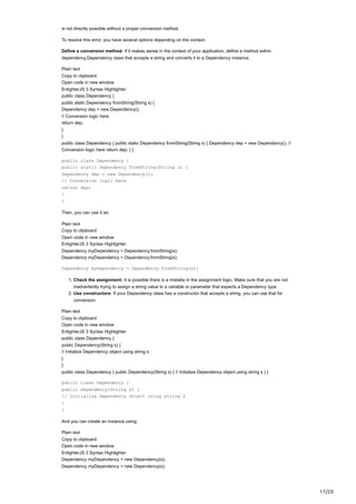17/20
is not directly possible without a proper conversion method.
To resolve this error, you have several options depending on the context:
Define a conversion method: If it makes sense in the context of your application, define a method within
dependency.Dependency class that accepts a string and converts it to a Dependency instance.
Plain text
Copy to clipboard
Open code in new window
EnlighterJS 3 Syntax Highlighter
public class Dependency {
public static Dependency fromString(String s) {
Dependency dep = new Dependency();
// Conversion logic here
return dep;
}
}
public class Dependency { public static Dependency fromString(String s) { Dependency dep = new Dependency(); //
Conversion logic here return dep; } }
public class Dependency {
public static Dependency fromString(String s) {
Dependency dep = new Dependency();
// Conversion logic here
return dep;
}
}
Then, you can use it as:
Plain text
Copy to clipboard
Open code in new window
EnlighterJS 3 Syntax Highlighter
Dependency myDependency = Dependency.fromString(s);
Dependency myDependency = Dependency.fromString(s);
Dependency myDependency = Dependency.fromString(s);
1. Check the assignment: It is possible there is a mistake in the assignment logic. Make sure that you are not
inadvertently trying to assign a string value to a variable or parameter that expects a Dependency type.
2. Use constructors: If your Dependency class has a constructor that accepts a string, you can use that for
conversion.
Plain text
Copy to clipboard
Open code in new window
EnlighterJS 3 Syntax Highlighter
public class Dependency {
public Dependency(String s) {
// Initialize Dependency object using string s
}
}
public class Dependency { public Dependency(String s) { // Initialize Dependency object using string s } }
public class Dependency {
public Dependency(String s) {
// Initialize Dependency object using string s
}
}
And you can create an instance using:
Plain text
Copy to clipboard
Open code in new window
EnlighterJS 3 Syntax Highlighter
Dependency myDependency = new Dependency(s);
Dependency myDependency = new Dependency(s);
 