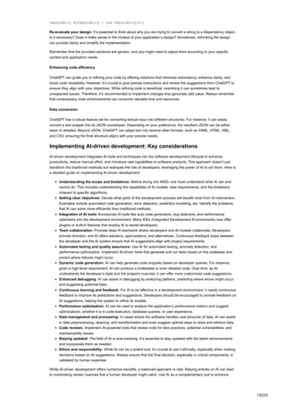 18/20
Dependency myDependency = new Dependency(s);
Re-evaluate your design: It’s essential to think about why you are trying to convert a string to a Dependency object.
Is it necessary? Does it make sense in the context of your application’s design? Sometimes, rethinking the design
can provide clarity and simplify the implementation.
Remember that the provided solutions are generic, and you might need to adjust them according to your specific
context and application needs.
Enhancing code efficiency
ChatGPT can guide you in refining your code by offering solutions that minimize redundancy, enhance clarity, and
boost code reusability. However, it’s crucial to give precise instructions and review the suggestions from ChatGPT to
ensure they align with your objectives. While refining code is beneficial, overdoing it can sometimes lead to
unexpected issues. Therefore, it’s recommended to implement changes that genuinely add value. Always remember
that unnecessary code enhancements can consume valuable time and resources.
Data conversion
ChatGPT has a robust feature set for converting textual input into different structures. For instance, it can easily
convert a text snippet into its JSON counterpart. Depending on your preference, the resultant JSON can be either
basic or detailed. Beyond JSON, ChatGPT can adapt text into several other formats, such as YAML, HTML, XML,
and CSV, ensuring the final structure aligns with your precise needs.
Implementing AI-driven development: Key considerations
AI-driven development integrates AI tools and techniques into the software development lifecycle to enhance
productivity, reduce manual effort, and introduce new capabilities to software products. This approach doesn’t just
transform the traditional methods but reshapes the role of developers, leveraging the power of AI to aid them. Here is
a detailed guide on implementing AI-driven development:
Understanding the scope and limitations: Before diving into AIDD, one must understand what AI can and
cannot do. This includes understanding the capabilities of AI models, data requirements, and the limitations
inherent to specific algorithms.
Setting clear objectives: Decide what parts of the development process will benefit most from AI intervention.
Examples include automated code generation, error detection, prediction modeling, etc. Identify the problems
that AI can solve more efficiently than traditional methods.
Integration of AI tools: Incorporate AI tools like auto code generators, bug detectors, and performance
optimizers into the development environment. Many IDEs (Integrated Development Environments) now offer
plugins or built-in features that employ AI to assist developers.
Team collaboration: Promote deep AI teamwork where developers and AI models collaborate. Developers
provide direction, and AI offers solutions, optimizations, and alternatives. Continuous feedback loops between
the developer and the AI system ensure that AI suggestions align with project requirements.
Automated testing and quality assurance: Use AI for automated testing, anomaly detection, and
performance optimization. Implement AI-driven tools that generate and run tests based on the codebase and
predict where failures might occur.
Dynamic code generation: AI can help generate code snippets based on developer queries. For instance,
given a high-level requirement, AI can produce a boilerplate or even detailed code. Over time, as AI
understands the developer’s style and the project’s nuances, it can offer more customized code suggestions.
Enhanced debugging: AI can assist in debugging by analyzing patterns, predicting where errors might occur,
and suggesting potential fixes.
Continuous learning and feedback: For AI to be effective in a development environment, it needs continuous
feedback to improve its predictions and suggestions. Developers should be encouraged to provide feedback on
AI suggestions, helping the system to refine its models.
Performance optimization: AI can be used to analyze the application’s performance metrics and suggest
optimizations, whether it is in code execution, database queries, or user experience.
Data management and processing: In cases where the software handles vast amounts of data, AI can assist
in data preprocessing, cleaning, and transformation and even suggest optimal ways to store and retrieve data.
Code reviews: Implement AI-powered tools that review code for best practices, potential vulnerabilities, and
maintainability issues.
Staying updated: The field of AI is ever-evolving. It’s essential to stay updated with the latest advancements
and incorporate them as needed.
Ethics and responsibility: While AI can be a potent tool, it’s crucial to use it ethically, especially when making
decisions based on AI suggestions. Always ensure that the final decision, especially in critical components, is
validated by human expertise.
While AI-driven development offers numerous benefits, a balanced approach is vital. Relying entirely on AI can lead
to overlooking certain nuances that a human developer might catch. Use AI as a complementary tool to enhance
 