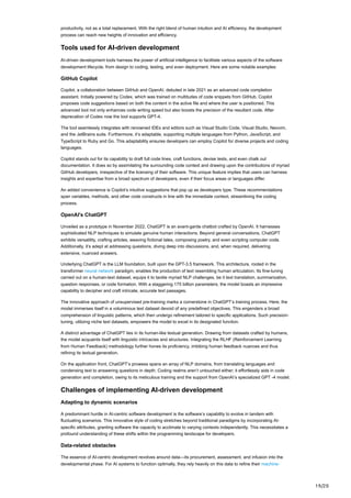 19/20
productivity, not as a total replacement. With the right blend of human intuition and AI efficiency, the development
process can reach new heights of innovation and efficiency.
Tools used for AI-driven development
AI-driven development tools harness the power of artificial intelligence to facilitate various aspects of the software
development lifecycle, from design to coding, testing, and even deployment. Here are some notable examples:
GitHub Copilot
Copilot, a collaboration between GitHub and OpenAI, debuted in late 2021 as an advanced code completion
assistant. Initially powered by Codex, which was trained on multitudes of code snippets from GitHub, Copilot
proposes code suggestions based on both the content in the active file and where the user is positioned. This
advanced tool not only enhances code writing speed but also boosts the precision of the resultant code. After
deprecation of Codex now the tool supports GPT-4.
The tool seamlessly integrates with renowned IDEs and editors such as Visual Studio Code, Visual Studio, Neovim,
and the JetBrains suite. Furthermore, it’s adaptable, supporting multiple languages from Python, JavaScript, and
TypeScript to Ruby and Go. This adaptability ensures developers can employ Copilot for diverse projects and coding
languages.
Copilot stands out for its capability to draft full code lines, craft functions, devise tests, and even chalk out
documentation. It does so by assimilating the surrounding code context and drawing upon the contributions of myriad
GitHub developers, irrespective of the licensing of their software. This unique feature implies that users can harness
insights and expertise from a broad spectrum of developers, even if their focus areas or languages differ.
An added convenience is Copilot’s intuitive suggestions that pop up as developers type. These recommendations
span variables, methods, and other code constructs in line with the immediate context, streamlining the coding
process.
OpenAI’s ChatGPT
Unveiled as a prototype in November 2022, ChatGPT is an avant-garde chatbot crafted by OpenAI. It harnesses
sophisticated NLP techniques to simulate genuine human interactions. Beyond general conversations, ChatGPT
exhibits versatility, crafting articles, weaving fictional tales, composing poetry, and even scripting computer code.
Additionally, it’s adept at addressing questions, diving deep into discussions, and, when required, delivering
extensive, nuanced answers.
Underlying ChatGPT is the LLM foundation, built upon the GPT-3.5 framework. This architecture, rooted in the
transformer neural network paradigm, enables the production of text resembling human articulation. Its fine-tuning
carried out on a human-text dataset, equips it to tackle myriad NLP challenges, be it text translation, summarization,
question responses, or code formation. With a staggering 175 billion parameters, the model boasts an impressive
capability to decipher and craft intricate, accurate text passages.
The innovative approach of unsupervised pre-training marks a cornerstone in ChatGPT’s training process. Here, the
model immerses itself in a voluminous text dataset devoid of any predefined objectives. This engenders a broad
comprehension of linguistic patterns, which then undergo refinement tailored to specific applications. Such precision-
tuning, utilizing niche text datasets, empowers the model to excel in its designated function.
A distinct advantage of ChatGPT lies in its human-like textual generation. Drawing from datasets crafted by humans,
the model acquaints itself with linguistic intricacies and structures. Integrating the RLHF (Reinforcement Learning
from Human Feedback) methodology further hones its proficiency, imbibing human feedback nuances and thus
refining its textual generation.
On the application front, ChatGPT’s prowess spans an array of NLP domains, from translating languages and
condensing text to answering questions in depth. Coding realms aren’t untouched either; it effortlessly aids in code
generation and completion, owing to its meticulous training and the support from OpenAI’s specialized GPT -4 model.
Challenges of implementing AI-driven development
Adapting to dynamic scenarios
A predominant hurdle in AI-centric software development is the software’s capability to evolve in tandem with
fluctuating scenarios. This innovative style of coding stretches beyond traditional paradigms by incorporating AI-
specific attributes, granting software the capacity to acclimate to varying contexts independently. This necessitates a
profound understanding of these shifts within the programming landscape for developers.
Data-related obstacles
The essence of AI-centric development revolves around data—its procurement, assessment, and infusion into the
developmental phase. For AI systems to function optimally, they rely heavily on this data to refine their machine-
 