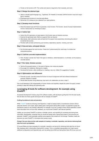 5/20
Ponder on the function’s API: The number and nature of arguments, their necessity, and more.
Step 2: Design the abstract type
Utilize a robustly typed language (e.g., TypeScript, C#, Haskell) to manually craft the function’s input and output
type or interface.
Emphasize pure functions to minimize side effects.
Remember, AI is always at your disposal if you need guidance.
Step 3: Develop mock functions
Share the abstract type with the AI to generate a mock function. This function, devoid of actual implementation,
mirrors a real function by mimicking its output.
Step 4: Author test
Instruct the AI to generate unit tests based on the function type and desired outcomes.
Examine the generated tests. Refine or augment them as required.
Alternatively, draft rudimentary tests and ask the AI to expand more assertively, diminishing the odds of
accidental test success.
Prioritize swift unit tests achieved by pure functions, dependency injection, mocking, and more.
Step 5: Execute tests, anticipate failures
Run the tests against the mock function. If tests don’t predominantly fail, revisit step 4 to bolster test
comprehensiveness.
Step 6: Craft the concrete implementation
Here, AI plays a pivotal role. Feed it the types or interfaces, verbal descriptions, or unit tests. Let AI propose a
concrete solution.
Step 7: Run tests, foresee success
Test the AI-proposed solution. In the event of failures, two routes are possible:
Encourage AI to reattempt, offering error insights.
Scrutinize the function, either rectifying it or creating a new one. Utilize AI’s suggestions if needed.
Step 8: Optimization and refinement
Post-test success: manually review the function to ensure its alignment with best software development
practices. Refactor if needed.
Should tests flounder during refactoring, loop back to AI collaboration as done in step 7.
One crucial takeaway is the irreplaceability of human intuition and expertise, despite the potent AI support, evident
primarily in steps like refining and optimizing code.
Leveraging AI tools for software development: An example using
ChatGPT
AI-powered development involves using AI for software creation, with developers guiding the AI for the best results.
We will delve into these specific techniques with an example of ChatGPT:
Crafting foundational code and execution
While ChatGPT excels at producing code fragments, it might not always draft a comprehensive solution without
adequate direction and context. When dealing with a Spring Boot (Spring MVC) project, it’s essential to grasp the
framework’s basics to use ChatGPT effectively. For example, if you aim to design a basic CRUD application to fetch
book information from an Azure SQL database, you must furnish ChatGPT with relevant specifics.
Initially, you can prompt ChatGPT to devise a controller, service, and repository for accessing and storing book
information. Nevertheless, remember that you should be familiar with a Spring Boot project’s core structure and
elements. ChatGPT could potentially overlook some aspects if the context isn’t rich enough. Therefore, clarify the
elements you want ChatGPT to formulate when posing a query.
Prompt: Can you show me the code samples of creating a controller, repository, and service retrieving book
data from azure sql database.
Of course! Below are basic examples of a controller, repository, and service for retrieving book data from an Azure
SQL database within a Spring Boot (Spring MVC) context. This is a simplified representation and might require
additional configurations and dependencies, such as adding Azure SDK and Spring Boot Data JPA to your pom.xml.
 