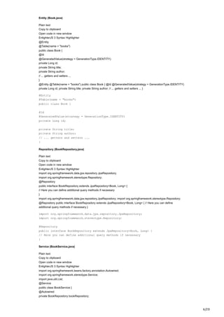 6/20
Entity (Book.java)
Plain text
Copy to clipboard
Open code in new window
EnlighterJS 3 Syntax Highlighter
@Entity
@Table(name = "books")
public class Book {
@Id
@GeneratedValue(strategy = GenerationType.IDENTITY)
private Long id;
private String title;
private String author;
// ... getters and setters ...
}
@Entity @Table(name = "books") public class Book { @Id @GeneratedValue(strategy = GenerationType.IDENTITY)
private Long id; private String title; private String author; // ... getters and setters ... }
@Entity
@Table(name = "books")
public class Book {
@Id
@GeneratedValue(strategy = GenerationType.IDENTITY)
private Long id;
private String title;
private String author;
// ... getters and setters ...
}
Repository (BookRepository.java)
Plain text
Copy to clipboard
Open code in new window
EnlighterJS 3 Syntax Highlighter
import org.springframework.data.jpa.repository.JpaRepository;
import org.springframework.stereotype.Repository;
@Repository
public interface BookRepository extends JpaRepository<Book, Long> {
// Here you can define additional query methods if necessary
}
import org.springframework.data.jpa.repository.JpaRepository; import org.springframework.stereotype.Repository;
@Repository public interface BookRepository extends JpaRepository<Book, Long> { // Here you can define
additional query methods if necessary }
import org.springframework.data.jpa.repository.JpaRepository;
import org.springframework.stereotype.Repository;
@Repository
public interface BookRepository extends JpaRepository<Book, Long> {
// Here you can define additional query methods if necessary
}
Service (BookService.java)
Plain text
Copy to clipboard
Open code in new window
EnlighterJS 3 Syntax Highlighter
import org.springframework.beans.factory.annotation.Autowired;
import org.springframework.stereotype.Service;
import java.util.List;
@Service
public class BookService {
@Autowired
private BookRepository bookRepository;
 