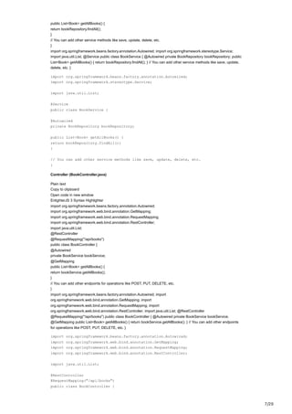 7/20
public List<Book> getAllBooks() {
return bookRepository.findAll();
}
// You can add other service methods like save, update, delete, etc.
}
import org.springframework.beans.factory.annotation.Autowired; import org.springframework.stereotype.Service;
import java.util.List; @Service public class BookService { @Autowired private BookRepository bookRepository; public
List<Book> getAllBooks() { return bookRepository.findAll(); } // You can add other service methods like save, update,
delete, etc. }
import org.springframework.beans.factory.annotation.Autowired;
import org.springframework.stereotype.Service;
import java.util.List;
@Service
public class BookService {
@Autowired
private BookRepository bookRepository;
public List<Book> getAllBooks() {
return bookRepository.findAll();
}
// You can add other service methods like save, update, delete, etc.
}
Controller (BookController.java)
Plain text
Copy to clipboard
Open code in new window
EnlighterJS 3 Syntax Highlighter
import org.springframework.beans.factory.annotation.Autowired;
import org.springframework.web.bind.annotation.GetMapping;
import org.springframework.web.bind.annotation.RequestMapping;
import org.springframework.web.bind.annotation.RestController;
import java.util.List;
@RestController
@RequestMapping("/api/books")
public class BookController {
@Autowired
private BookService bookService;
@GetMapping
public List<Book> getAllBooks() {
return bookService.getAllBooks();
}
// You can add other endpoints for operations like POST, PUT, DELETE, etc.
}
import org.springframework.beans.factory.annotation.Autowired; import
org.springframework.web.bind.annotation.GetMapping; import
org.springframework.web.bind.annotation.RequestMapping; import
org.springframework.web.bind.annotation.RestController; import java.util.List; @RestController
@RequestMapping("/api/books") public class BookController { @Autowired private BookService bookService;
@GetMapping public List<Book> getAllBooks() { return bookService.getAllBooks(); } // You can add other endpoints
for operations like POST, PUT, DELETE, etc. }
import org.springframework.beans.factory.annotation.Autowired;
import org.springframework.web.bind.annotation.GetMapping;
import org.springframework.web.bind.annotation.RequestMapping;
import org.springframework.web.bind.annotation.RestController;
import java.util.List;
@RestController
@RequestMapping("/api/books")
public class BookController {
 