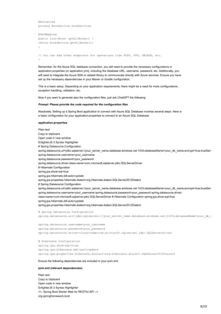 8/20
@Autowired
private BookService bookService;
@GetMapping
public List<Book> getAllBooks() {
return bookService.getAllBooks();
}
// You can add other endpoints for operations like POST, PUT, DELETE, etc.
}
Remember, for the Azure SQL database connection, you will need to provide the necessary configurations in
application.properties (or application.yml), including the database URL, username, password, etc. Additionally, you
will need to integrate the Azure SDK or related library to communicate directly with Azure services. Ensure you have
set up the necessary dependencies in your Maven or Gradle configuration.
This is a basic setup. Depending on your application requirements, there might be a need for more configurations,
exception handling, validation, etc.
Now if you want to generate also the configuration files, just ask ChatGPT the following:
Prompt: Please provide the code required for the configuration files
Absolutely. Setting up a Spring Boot application to connect with Azure SQL Database involves several steps. Here is
a basic configuration for your application.properties to connect to an Azure SQL Database:
application.properties
Plain text
Copy to clipboard
Open code in new window
EnlighterJS 3 Syntax Highlighter
# Spring Datasource Configuration
spring.datasource.url=jdbc:sqlserver://your_server_name.database.windows.net:1433;databaseName=your_db_name;encrypt=true;trustServ
spring.datasource.username=your_username
spring.datasource.password=your_password
spring.datasource.driver-class-name=com.microsoft.sqlserver.jdbc.SQLServerDriver
# Hibernate Configuration
spring.jpa.show-sql=true
spring.jpa.hibernate.ddl-auto=update
spring.jpa.properties.hibernate.dialect=org.hibernate.dialect.SQLServer2012Dialect
# Spring Datasource Configuration
spring.datasource.url=jdbc:sqlserver://your_server_name.database.windows.net:1433;databaseName=your_db_name;encrypt=true;trustServ
spring.datasource.username=your_username spring.datasource.password=your_password spring.datasource.driver-
class-name=com.microsoft.sqlserver.jdbc.SQLServerDriver # Hibernate Configuration spring.jpa.show-sql=true
spring.jpa.hibernate.ddl-auto=update
spring.jpa.properties.hibernate.dialect=org.hibernate.dialect.SQLServer2012Dialect
# Spring Datasource Configuration
spring.datasource.url=jdbc:sqlserver://your_server_name.database.windows.net:1433;databaseName=your_db_n
spring.datasource.username=your_username
spring.datasource.password=your_password
spring.datasource.driver-class-name=com.microsoft.sqlserver.jdbc.SQLServerDriver
# Hibernate Configuration
spring.jpa.show-sql=true
spring.jpa.hibernate.ddl-auto=update
spring.jpa.properties.hibernate.dialect=org.hibernate.dialect.SQLServer2012Dialect
Ensure the following dependencies are included in your pom.xml:
pom.xml (relevant dependencies)
Plain text
Copy to clipboard
Open code in new window
EnlighterJS 3 Syntax Highlighter
<!-- Spring Boot Starter Web for RESTful API -->
org.springframework.boot
 