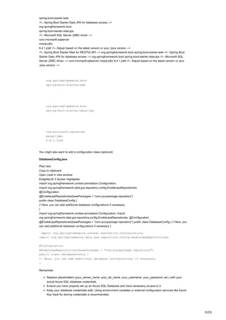 9/20
spring-boot-starter-web
<!-- Spring Boot Starter Data JPA for database access -->
org.springframework.boot
spring-boot-starter-data-jpa
<!-- Microsoft SQL Server JDBC driver -->
com.microsoft.sqlserver
mssql-jdbc
8.4.1.jre8 <!-- Adjust based on the latest version or your Java version -->
<!-- Spring Boot Starter Web for RESTful API --> org.springframework.boot spring-boot-starter-web <!-- Spring Boot
Starter Data JPA for database access --> org.springframework.boot spring-boot-starter-data-jpa <!-- Microsoft SQL
Server JDBC driver --> com.microsoft.sqlserver mssql-jdbc 8.4.1.jre8 <!-- Adjust based on the latest version or your
Java version -->
org.springframework.boot
spring-boot-starter-web
org.springframework.boot
spring-boot-starter-data-jpa
com.microsoft.sqlserver
mssql-jdbc
8.4.1.jre8
You might also want to add a configuration class (optional):
DatabaseConfig.java
Plain text
Copy to clipboard
Open code in new window
EnlighterJS 3 Syntax Highlighter
import org.springframework.context.annotation.Configuration;
import org.springframework.data.jpa.repository.config.EnableJpaRepositories;
@Configuration
@EnableJpaRepositories(basePackages = "com.yourpackage.repository")
public class DatabaseConfig {
// Here, you can add additional database configurations if necessary
}
import org.springframework.context.annotation.Configuration; import
org.springframework.data.jpa.repository.config.EnableJpaRepositories; @Configuration
@EnableJpaRepositories(basePackages = "com.yourpackage.repository") public class DatabaseConfig { // Here, you
can add additional database configurations if necessary }
import org.springframework.context.annotation.Configuration;
import org.springframework.data.jpa.repository.config.EnableJpaRepositories;
@Configuration
@EnableJpaRepositories(basePackages = "com.yourpackage.repository")
public class DatabaseConfig {
// Here, you can add additional database configurations if necessary
}
Remember:
Replace placeholders (your_server_name, your_db_name, your_username, your_password, etc.) with your
actual Azure SQL database credentials.
Ensure you have properly set up an Azure SQL Database and have necessary access to it.
Keep your database credentials safe. Using environment variables or external configuration services like Azure
Key Vault for storing credentials is recommended.
 